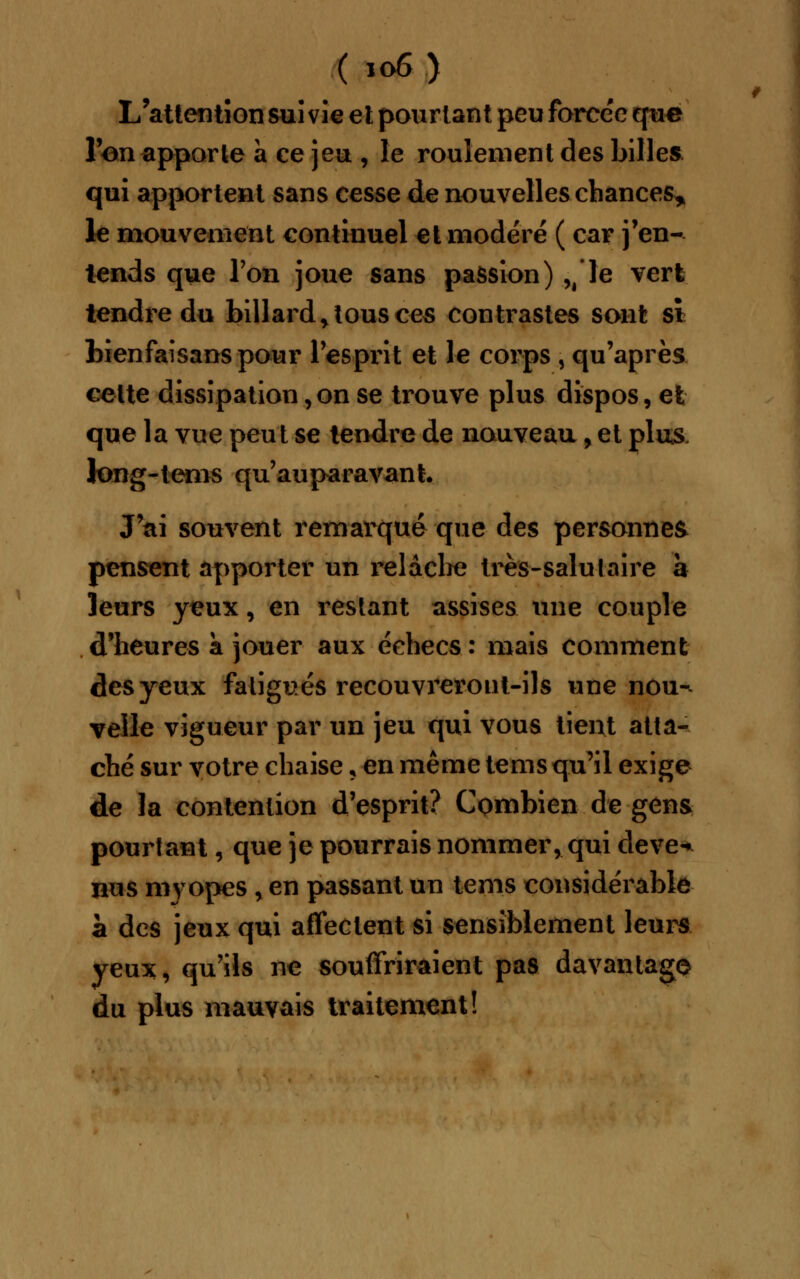 L'attention suivie et pourtant peu forcée que l'on apporte à ce jeu , le roulement des billes qui apportent sans cesse de nouvelles chances* le mouvement continuel et modéré ( car j'en- lends que l'on joue sans passion) ,â le vert tendre du billard > tous ces contrastes sont si bienfaisans pour l'esprit et le corps , qu'après cette dissipation, on se trouve plus dispos, et que la vue peut se tendre de nouveau, et plus long-tems qu'auparavant. J'ai souvent remarqué que des personnes pensent apporter un relâche très-salutaire à leurs yeux, en restant assises une couple d'heures a jouer aux échecs: mais comment des yeux fatigués recouvreront-ils une nou- velle vigueur par un jeu qui vous tient atta- ché sur votre chaise , en même tems qu'il exige de la contention d'esprit? Combien de gens pourtant, que je pourrais nommer, qui deve^ nus myopes , en passant un tems considérable à des jeux qui affectent si sensiblement leurs yeux, qu'ils ne souffriraient pas davantage du plus mauvais traitement!