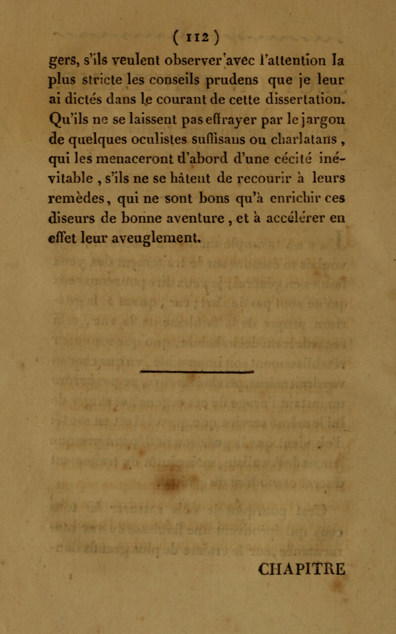 gers, s'ils veulent observer avec l'attention la plus stricte les conseils prudens que je leur ai dictés dans le courant de cette dissertation. Qu'ils ne se laissent pas effrayer par le jargon de quelques oculistes suffisaiis ou charlatans , qui les menaceront d'abord d'une cécité iné- vitable , s'ils ne se hâtent de recourir a leurs remèdes, qui ne sont bons qu'à enrichir ces diseurs de bonne aventure , et a accélérer en effet leur aveuglement. CHAPITRE