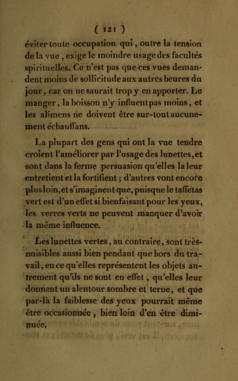 éviter toute occupation qui, outre la tension de la vue , exige le moindre usage des facultés spirituelles. Ce n'est pas que ces vues deman- dent moins de sollicitude aux autres heures du jour, car on ne saurait trop y en apporter. Le manger, la boisson n'y influentpas moins, et les alimens ne doivent être sur-tout aucune- ment échauffans. La plupart des gens qui ont la vue tendre croient l'améliorer par l'usage des lunettes,et sont dans la ferme persuasion qu'elles la leur entretient et la fortifient ; d'autres vont encore plusloin,et s'imaginent que, puisque le taffetas vert est d'un effet si bienfaisant pour les yeux, les verres verts ne peuvent manquer d'avoir la même influence. Les lunettes vertes, au contraire, sont très- nuisibles aussi bien pendant que hors du tra- vail , en ce qu'elles représentent les objets au- trement qu'ils ne sont en effet, qu'elles leur donnent un alentour sombre et terne, et que par-la la faiblesse des yeux pourrait même être occasionnée, bien loin d'en être dimi- nuée,
