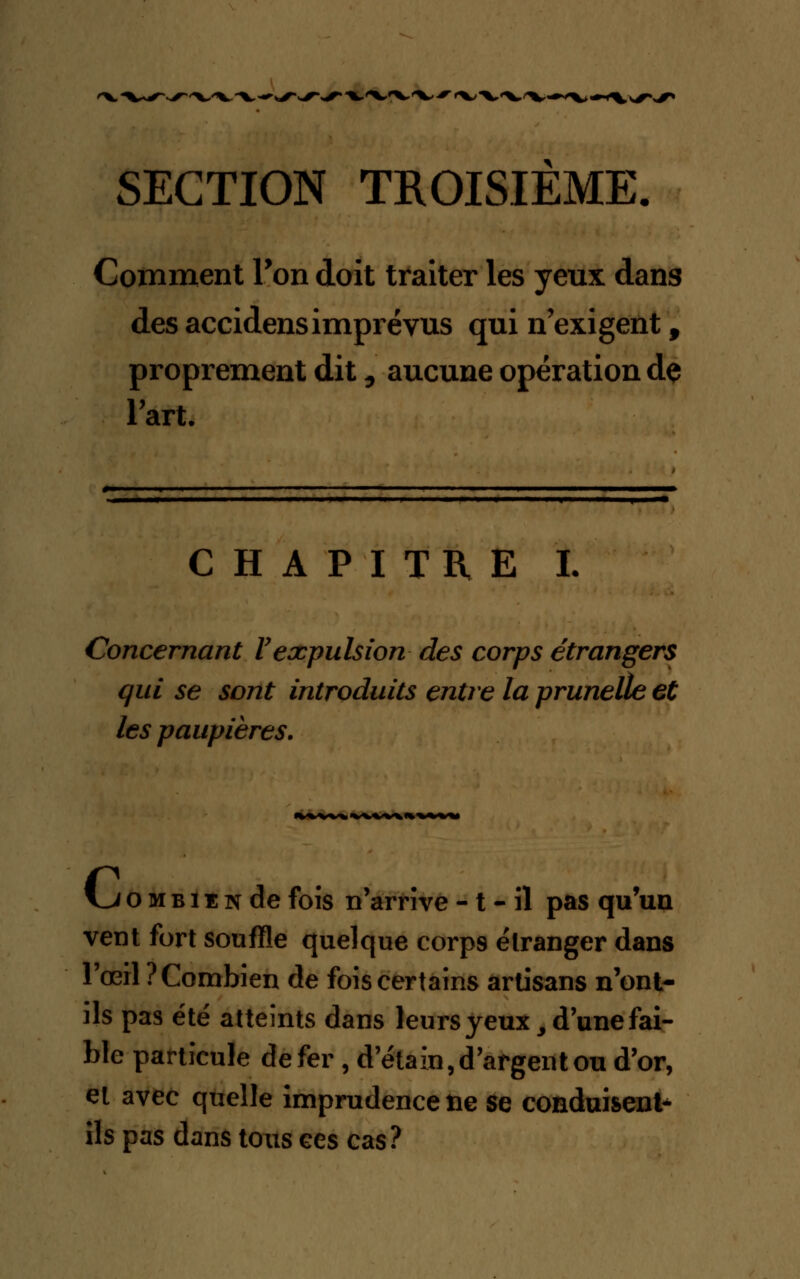 'W^^v SECTION TROISIEME. Comment Ton doit traiter les yeux dans des accidensimprévus qui n'exigent f proprement dit, aucune opération dç l'art. CHAPITRE L Concernant Vexpulsion des corps étrangers qui se sont introduits entre la prunelle et les paupières. Kj o m b i ï n de fois n'arrive - t - il pas qu'un vent fort souffle quelque corp9 étranger dans l'œil ? Combien de fois certains artisans n'ont- ils pas été atteints dans leurs yeux, d'une fai- ble particule de fer , d'étain,d'argent ou d'or, et avec quelle imprudence ne se conduisent* ils pas dans tous ces cas?
