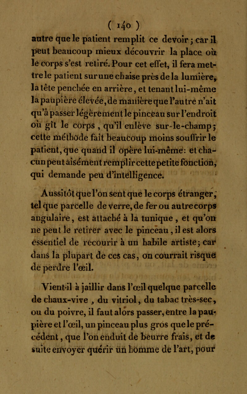 autre que le patient remplit ce devoir \ car il peut beaucoup mieux découvrir la place où le corps s'est retiré. Pour cet effet, il fera met- tre le patient sur une chaise près de la lumière, la tête penchée en arrière, et tenant lui-même la paupière élevée, de manière que l'autre n'ait qu'à passer légèrement le pinceau sur l'endroit où gît le corps , qu'il enlève sur-le-champ; cette méthode fait beaucoup moins souffrir le patient, que quand il opère lui-même: et cha- cun peut aisément remplir cette petite fonction, qui demande peu d'intelligence. Aussitôt que Ton sent que le corps étranger, tel que parcelle de verre, de fer ou autre corps angulaire, est attaché à la tunique , et qu'on ne peut le retirer avec le pinceau, il est alors essentiel de recourir à un habile artiste; car dans la plupart de ces cas, on courrait risque de perdre l'œil. Vient-il a jaillir dans l'œil quelque parcelle de chaux-vive , du vitriol, du tabac très-sec, ou du poivre, il faut alors passer, entre la pau- pière et l'œil, un pinceau plus gros que le pré- cédent , que l'on enduit de beurre frais, et de suite envoyer quérir un homme de l'art, pour