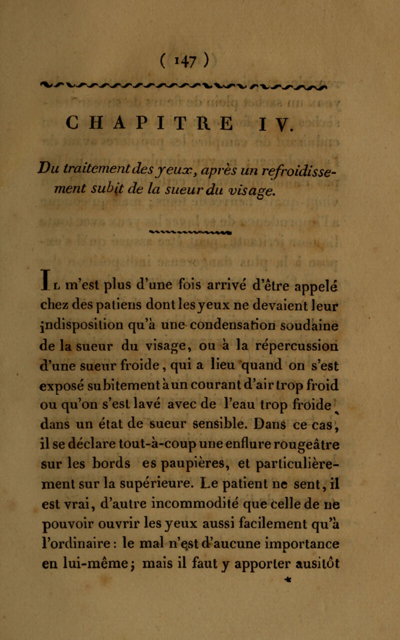 ^•V, CHAPITRE IV, Du traitement des y euoc.s après un refroidisse- ment subit de la sueur du visage. Il m'est plus d'une fois arrivé d'être appelé chez des patiens dont lesyeux ne devaient leur indisposition qu'à une condensation soudaine de la sueur du visage, ou à la répercussion d'une sueur froide, qui a lieu quand on s'est exposé subitement àun courant d'air trop froid ou qu'on s'est lavé avec de l'eau trop froide dans un état de sueur sensible. Dans ce cas, il se déclare tout-à-coup une enflure rougeâtre sur les bords es paupières, et particulière- ment sur la supérieure. Le patient ne sent, il est vrai, d'autre incommodité que celle de ne pouvoir ouvrir les yeux aussi facilement qu'à l'ordinaire : le mal n'est d'aucune importance en lui-même j mais il faut y apporter ausitôt