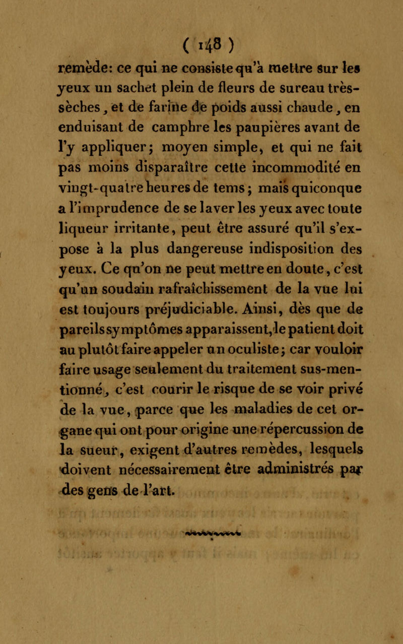 remède: ce qui ne consiste qu'a mettre sur les yeux un sachet plein de fleurs de sureau très- sèches 9 et de farine de poids aussi chaude, en enduisant de camphre les paupières avant de l'y appliquer; moyen simple* et qui ne fait pas moins disparaître cette incommodité en vingt-quatre heures de tems; mais quiconque a l'imprudence de se laver les yeux avec toute liqueur irritante, peut être assuré qu'il s'ex- pose à la plus dangereuse indisposition des yeux. Ce qu'on ne peut mettre en doute, c'est qu'un soudain rafraîchissement de la vue lui est toujours préjudiciable. Ainsi, dès que de pareils symptômes apparaissent, le patient doit au plutôt faire appeler un oculiste ; car vouloir faire usage seulement du traitement sus-men- tionné, c'est courir le risque de se voir privé de la vue, parce que les maladies de cet or- gane qui ont pour origine une répercussion de la sueur, exigent d'autres remèdes, lesquels «doivent nécessairement être administrés pa? des gens de l'art.