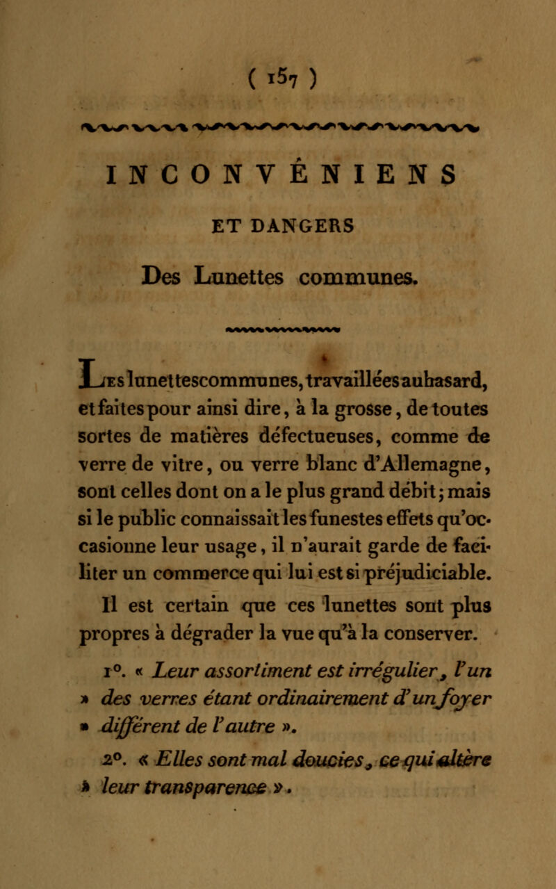 (x57) *W*r* x»^w^ INCONVENIENS ET DANGERS Des Lunettes communes. J_jes lunettescommunes, travaillées aubasard, etfaitespour ainsi dire, a la grosse, de toutes sortes de matières défectueuses, comme de verre de vitre, ou verre blanc d'Allemagne, sont celles dont on a le plus grand débit; mais si le public connaissait les funestes effets qu'oc- casionne leur usage, il n'aurait garde de faci- liter un commerce qui lui est si préjudiciable. Il est certain que ces lunettes sont plus propres à dégrader la vue qu'à la conserver. i°. « Leur assortiment est irrégulier 9 Vun » des verres étant ordinairement d'unjoyer • différent de Vautre ». 2°. « Elles sont mal doucies^ ce qui altère * leur transparence ».