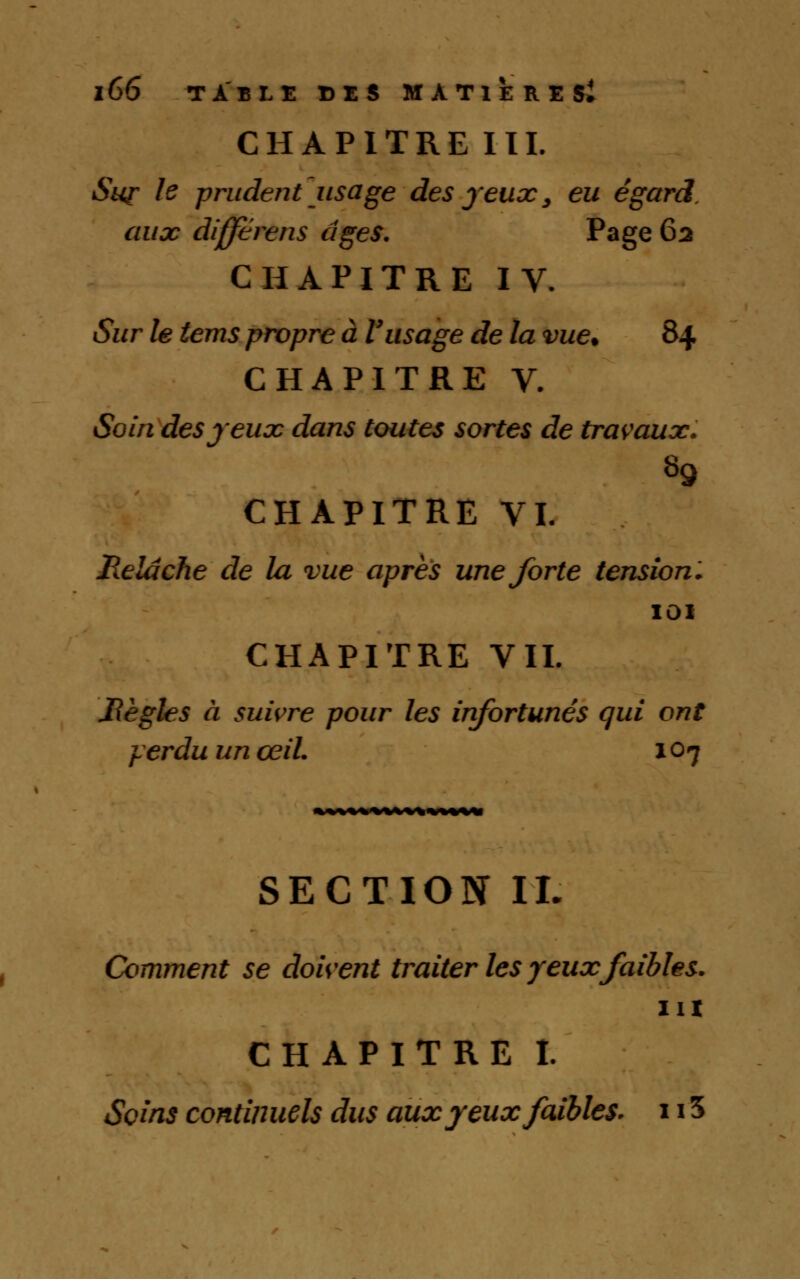 CHAPITRE III. Sur le prudent usage des jeux, eu égard, aux difftrens âges. Page 62 CHAPITRE IV. Sur le tems propre à Vusage de la vue. 84 CHAPITRE V. Soin des jeux dans toutes sortes de travaux. CHAPITRE VI. Relâche de la vue après une forte tension. IOI CHAPITRE VII. Jîègles à suivre pour les infortunés qui ont yerduunœil. 107 SECTION IL Comment se doivent traiter les yeux faibles. ni CHAPITRE I. Soins continuels dus aux yeux faibles. 115