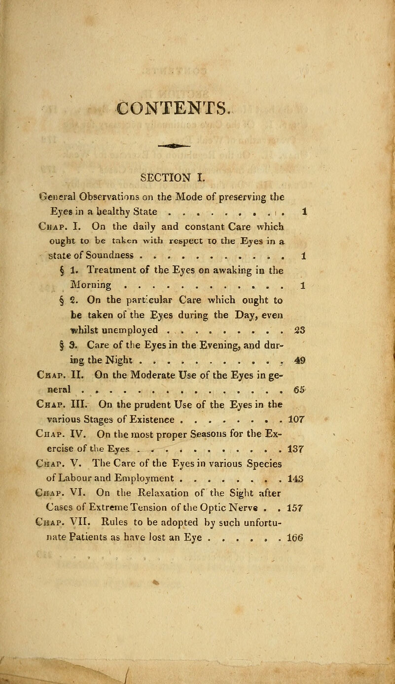 CONTENTS. SECTION I. General Observations on the Mode of preserving the Eyes in a bealthy State ........ i . 1 Chap. I. On the daily and constant Care which ought to be taken with respect to the Eyes in a state of Soundness 1 § 1. Treatment of the Eyes on awaking in the Morning 1 § 2. On the particular Care which ought to be taken of the Eyes during the Day, even whilst unemployed 23 § 3. Care of the Eyes in the Evening, and dur- ing the Night .49 Chap. II. On the Moderate Use of the Eyes in ge- neral . 65' Chap. III. On the prudent Use of the Eyes in the various Stages of Existence 107 Chap. IV. On the most proper Seasons for the Ex- ercise of the Eyes 137 Chap. V. The Care of the Eyes in various Species of Labour and Employment 143 Chap. VI. On the Relaxation of the Sight after Cases of Extreme Tension of the Optic Nerve . . 157 Chap. VII. Rules to be adopted by such unfortu- nate Patients as have lost an Eye 166