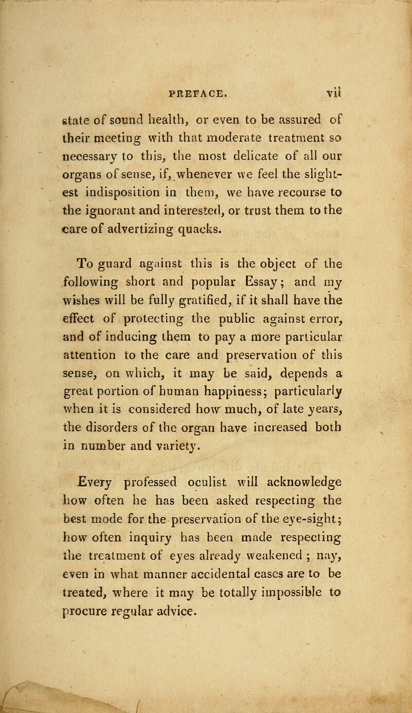 state of sound health, or even to be assured of their meeting with that moderate treatment so necessary to this, the most delicate of all our organs of sense, if, whenever we feel the slight- est indisposition in them, we have recourse to the ignorant and interested, or trust them to the care of advertizing quacks. To guard against this is the object of the following short and popular Essay; and my wishes will be fully gratified, if it shall have the effect of protecting the public against error, and of inducing them to pay a more particular attention to the care and preservation of this sense, on which, it may be said, depends a great portion of human happiness; particularly when it is considered how much, of late years, the disorders of the organ have increased both in number and variety. Every professed oculist will acknowledge how often he has been asked respecting the best mode for the preservation of the eye-sight; how often inquiry has been made respecting the treatment of eyes already weakened ; nay, even in what manner accidental cases are to be treated, where it may be totally impossible to procure regular advice.