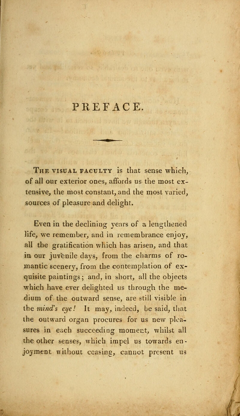 PREFACE. The visual faculty is that sense which, of all our exterior ones, affords us the most ex- tensive, the most constant, and the most varied, sources of pleasure and delight. Even in the declining years of a lengthened life, we remember, and in remembrance enjoy, all the gratification which has arisen, and that in our juvenile days, from the charms of ro- mantic scenery, from the contemplation of ex- quisite paintings; and, in short, all the objects which have ever delighted us through the me- dium of the outward sense, are still visible in the mind's eye! It may, indeed, be said, that the outward organ procures for us new plea- sures in each succeeding moment, whilst all the other senses, which impel us towards en- joyment without ceasing, cannot present us