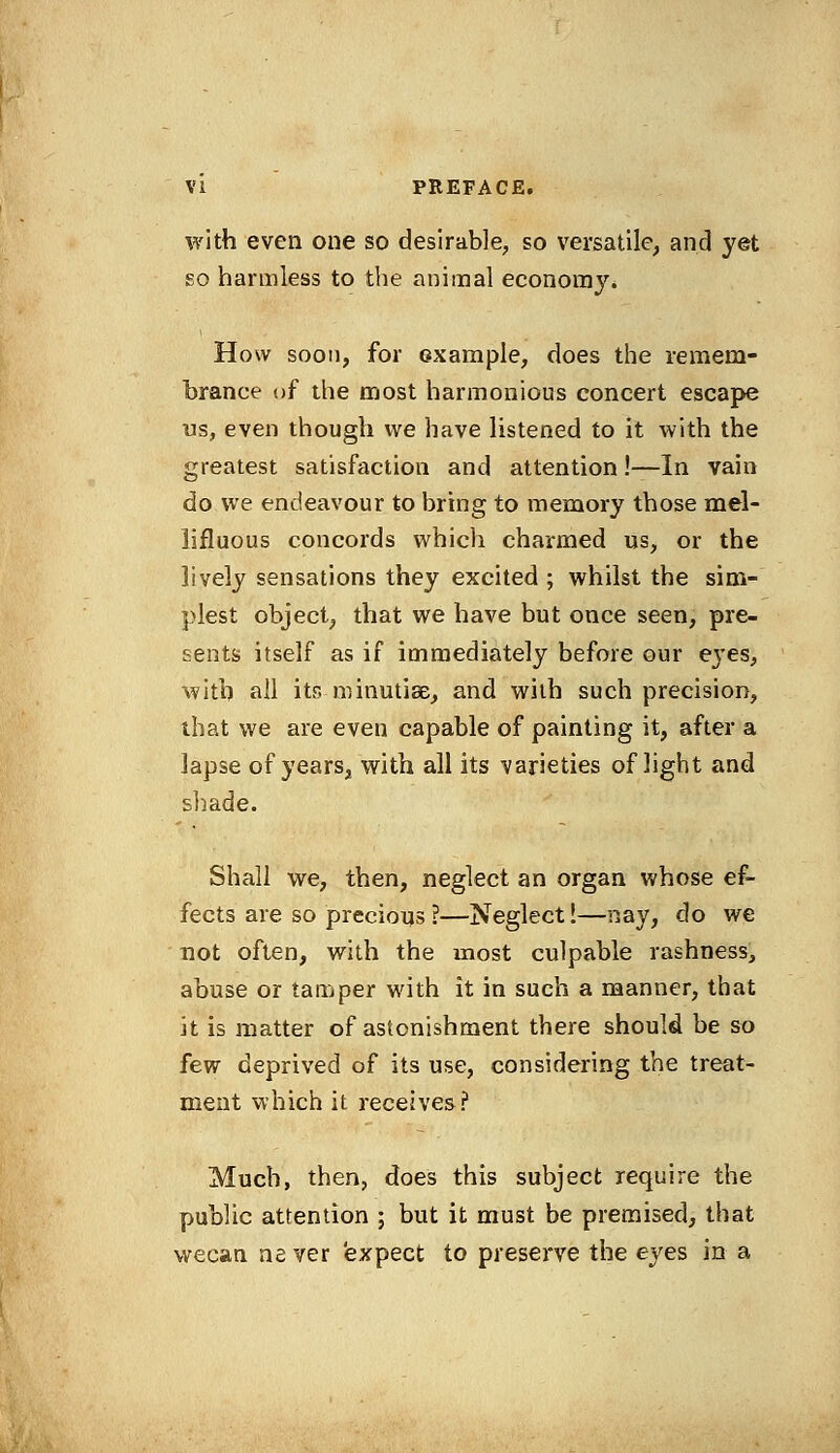 with even one so desirable, so versatile, and yet go harmless to the animal economy. How soon, for example, does the remem- brance of the most harmonious concert escape us, even though we have listened to it with the greatest satisfaction and attention!—In vain do we endeavour to bring to memory those mel- lifluous concords which charmed us, or the lively sensations they excited ; whilst the sim- plest object, that we have but once seen, pre- sents itself as if immediately before our e}*es, with all its-minutiae, and with such precision, that we are even capable of painting it, after a lapse of years, with all its varieties of light and shade. Shall we, then, neglect an organ whose ef- fects are so precious?—Neglect!—nay, do we not often, with the most culpable rashness, abuse or tamper with it in such a manner, that it is matter of astonishment there should be so few deprived of its use, considering the treat- ment which it receives? Much, then, does this subject require the public attention ; but it must be premised, that wecan never expect to preserve the eyes in a