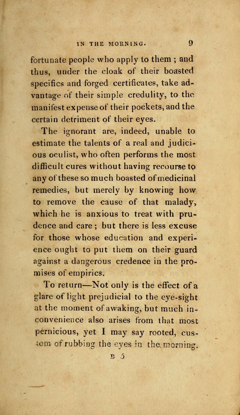 fortunate people who apply to them ; and thus, under the cloak of their boasted specifics and forged certificates, take ad- vantage of their simple credulity, to the. manifest expense of their pockets, and the certain detriment of their eyes. The ignorant are, indeed, unable to estimate the talents of a real and judici- ous oculist, who often performs the most difficult cures without having recourse to any of these so much boasted of medicinal remedies, but merely by knowing how to remove the cause of that malady, which he is anxious to treat with pru- dence and care ; but there is less excuse for those whose education and experi- ence ought to put them on their guard against a dangerous credence in the pro- mises of empirics. To return—Not only is the effect of a glare of light prejudicial to the eye-sight at the moment of awaking, but much in- convenience also arises from that most pernicious, yet I may say rooted, cus- tom of rubbing the eyes in thev morning. B 5