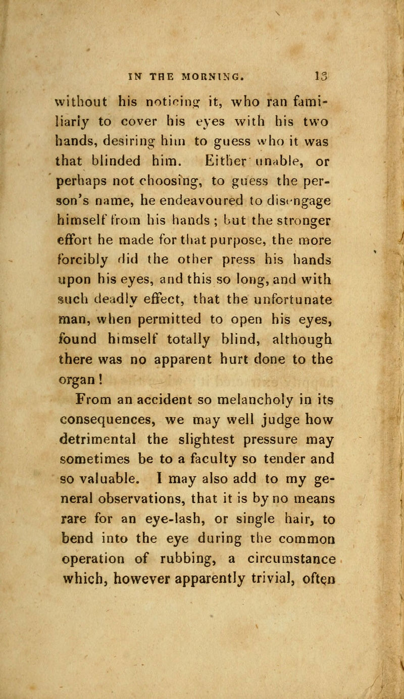 without his noticing it, who ran fami- liarly to cover his eyes with his two hands, desiring him to guess who it was that blinded him. Either unable, or perhaps not choosing, to guess the per- son's name, he endeavoured to disengage himself from his hands; but the stronger effort he made for that purpose, the more forcibly did the other press his hands upon his eyes, and this so long, and with such deadly effect, that the unfortunate man, when permitted to open his eyes, found himself totally blind, although there was no apparent hurt done to the organ! From an accident so melancholy in its consequences, we may well judge how detrimental the slightest pressure may sometimes be to a faculty so tender and so valuable. I may also add to my ge- neral observations, that it is by no means rare for an eye-lash, or single hair, to bend into the eye during the common operation of rubbing, a circumstance which, however apparently trivial, often