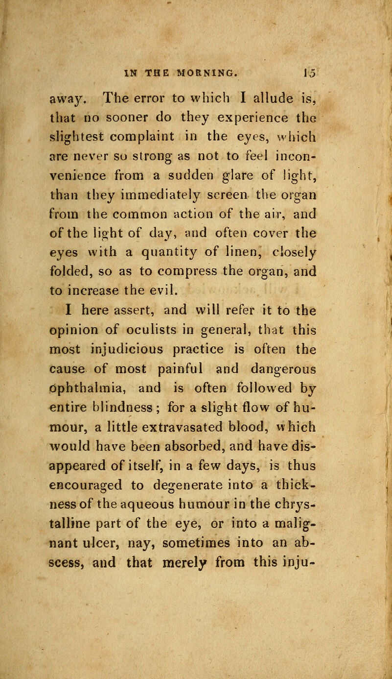 away. The error to which I allude is, that no sooner do they experience the slightest complaint in the eyes, which are never so strong as not to feel incon- venience from a sudden glare of light, than they immediately screen the organ from the common action of the air, and of the light of day, and often cover the eyes with a quantity of linen, closely folded, so as to compress the organ, and to increase the evil. I here assert, and will refer it to the opinion of oculists in general, that this most injudicious practice is often the cause of most painful and dangerous ophthalmia, and is often followed by entire blindness ; for a slight flow of hu- mour, a little extravasated blood, which would have been absorbed, and have dis- appeared of itself, in a few days, is thus encouraged to degenerate into a thick- ness of the aqueous humour in the chrys- talline part of the eye, or into a malig- nant ulcer, nay, sometimes into an ab- scess, and that merely from this inju-