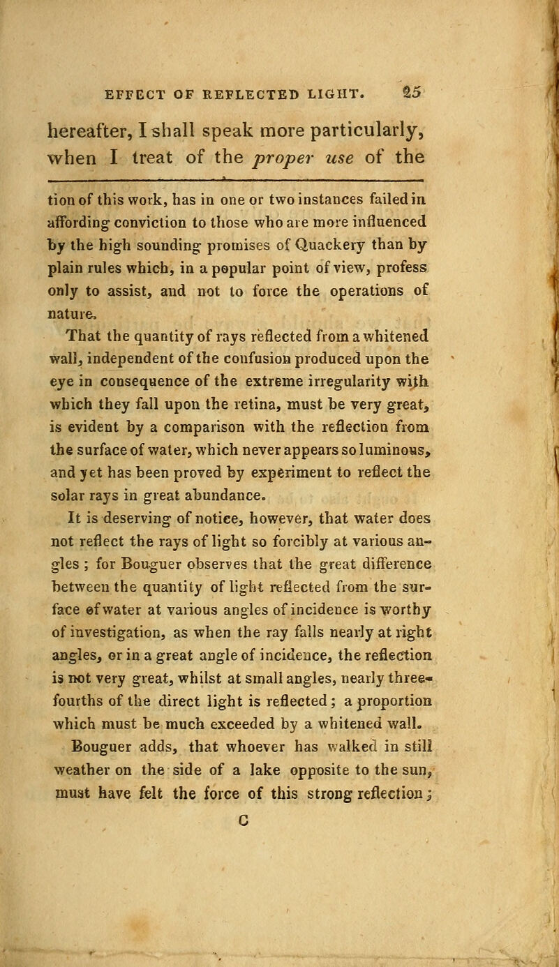 hereafter, I shall speak more particularly, when I treat of the proper use of the tion of this work, has in one or two instances failed in affording conviction to those who are more influenced by the high sounding promises of Quackery than by plain rules which, in a popular point of view, profess only to assist, and not to force the operations of nature, That the quantity of rays reflected from a whitened wall, independent of the confusion produced upon the eye in consequence of the extreme irregularity with which they fall upon the retina, must be very great, is evident by a comparison with the reflection from the surface of water, which never appears so luminous, and yet has been proved by experiment to reflect the solar rays in great abundance. It is deserving of notice, however, that water does not reflect the rays of light so forcibly at various an- gles ; for Bouguer observes that the great difference between the quantity of light reflected from the sur- face ef water at various angles of incidence is worthy of investigation, as when the ray falls nearly at right angles, or in a great angle of incidence, the reflection is not very great, whilst at small angles, nearly three* fourths of the direct light is reflected ; a proportion which must be much exceeded by a whitened wall. Bouguer adds, that whoever has walked in still weather on the side of a lake opposite to the sun, must have felt the force of this strong reflection; C