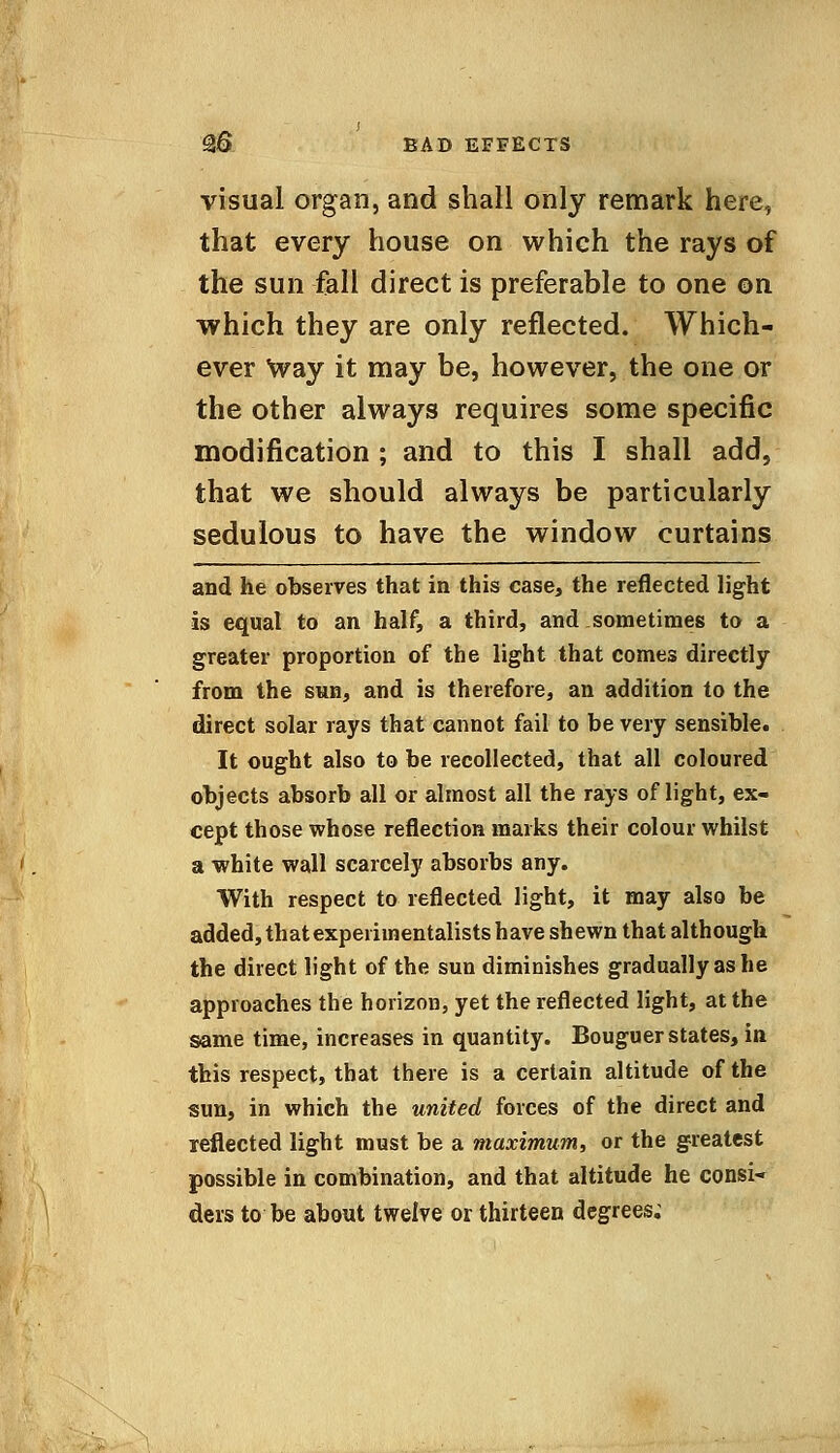 Qq bad effects visual organ, and shall only remark here, that every house on which the rays of the sun fall direct is preferable to one on which they are only reflected. Which- ever Way it may be, however, the one or the other always requires some specific modification ; and to this I shall add, that we should always be particularly sedulous to have the window curtains and he observes that in this case, the reflected light is equal to an half, a third, and sometimes to a greater proportion of the light that comes directly from the sun, and is therefore, an addition to the direct solar rays that cannot fail to be very sensible. It ought also to be recollected, that all coloured objects absorb all or almost all the rays of light, ex- cept those whose reflection marks their colour whilst a white wall scarcely absorbs any. With respect to reflected light, it may also be added, that experimentalists have shewn that although the direct light of the sun diminishes gradually as he approaches the horizon, yet the reflected light, at the same time, increases in quantity. Bouguer states, in this respect, that there is a certain altitude of the sun, in which the united forces of the direct and reflected light must be a maximum, or the greatest possible in combination, and that altitude he consi- ders to be about twelve or thirteen degrees;
