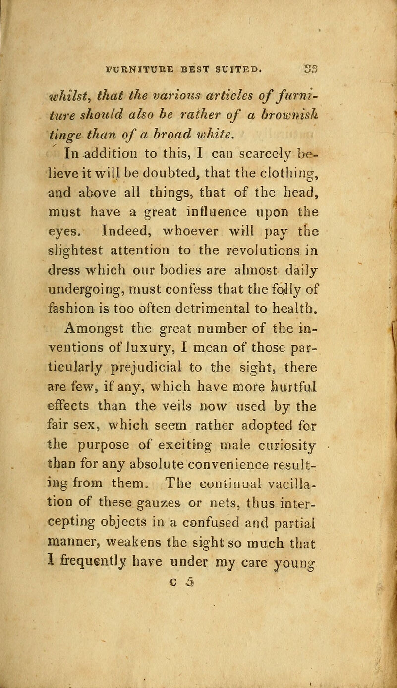 whilst, that the various articles of furni- ture should also be rather of a brownish tinge than of a broad white. In addition to this, I can scarcely be- lieve it will be doubted, that the clothing, and above all things, that of the head, must have a great influence upon the eyes. Indeed, whoever will pay the slightest attention to the revolutions in dress which our bodies are almost daily undergoing, must confess that the folly of fashion is too often detrimental to health. Amongst the great number of the in- ventions of luxury, I mean of those par- ticularly prejudicial to the sight, there are few, if any, which have more hurtful effects than the veils now used by the fair sex, which seem rather adopted for the purpose of exciting male curiosity than for any absolute convenience result- ing from them, The continual vacilla- tion of these gauzes or nets, thus inter- cepting objects in a confused and partial manner, weakens the sight so much that 1 frequently have under my care young c £