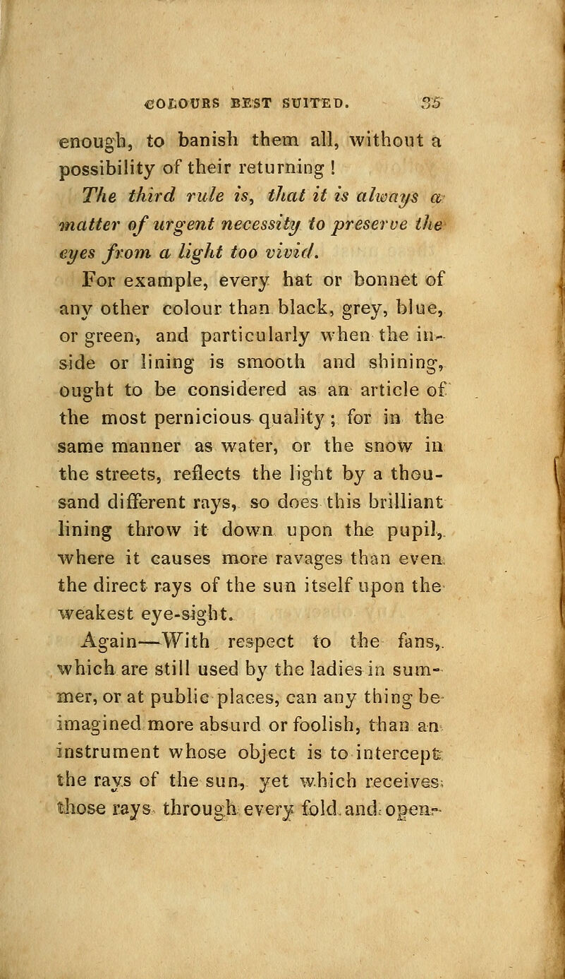 enough, to banish them all, without a possibility of their returning ! The third rule is, that it is always a matter of urgent necessity to preserve the eyes from a light too vivid. For example, every hat or bonnet of any other colour than black, grey, blue, or green, and particularly when the in- side or lining is smooth and shining, ought to be considered as an article of the most pernicious quality ; for in the same manner as water, or the snow in the streets, reflects the light by a thou- sand different rays, so does this brilliant lining throw it down upon the pupil, where it causes more ravages than even, the direct rays of the sun itself upon the weakest eye-sight. Again—With respect to the fans,, which are still used by the ladies in sum- mer, or at public places, can any thing be- imagined more absurd or foolish, than an instrument whose object is to intercept the rays of the sun, yet which receives; those rays through every fold, and, open--