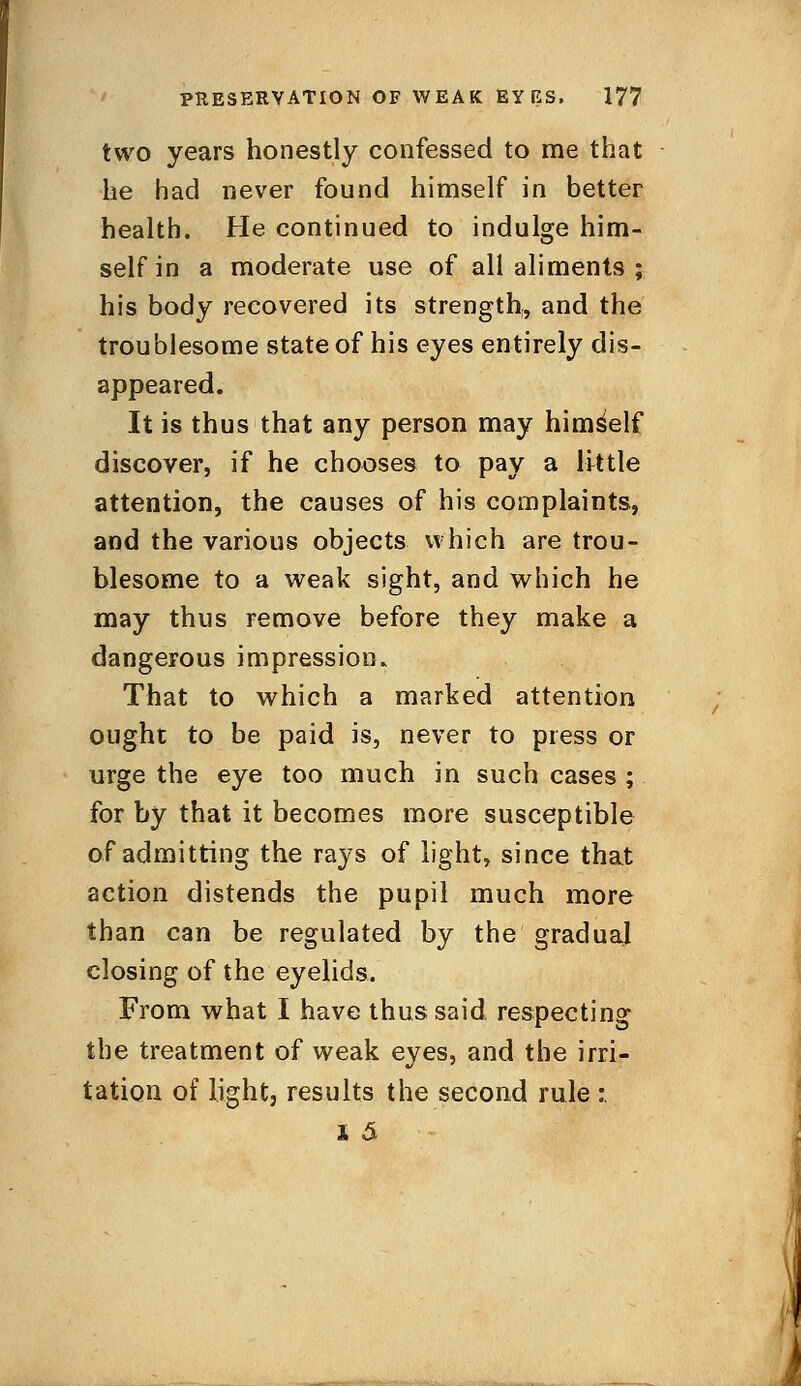 two years honestly confessed to me that he had never found himself in better health. He continued to indulge him- self in a moderate use of all aliments ; his body recovered its strength,, and the troublesome state of his eyes entirely dis- appeared. It is thus that any person may himself discover, if he chooses to pay a little attention, the causes of his complaints, and the various objects which are trou- blesome to a weak sight, and which he may thus remove before they make a dangerous impression. That to which a marked attention ought to be paid is, never to press or urge the eye too much in such cases ; for by that it becomes more susceptible of admitting the rays of light, since that action distends the pupil much more than can be regulated by the' gradual closing of the eyelids. From what I have thus said respecting the treatment of weak eyes, and the irri- tation of light, results the second rule :