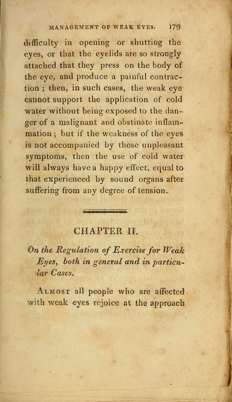 difficulty in opening or shutting the eyes, or that the eyelids are so strongly attached that they press on the body of the eye, and produce a painful contrac- tion ; then, in such cases, the weak eye cannot support the application of cold water without being exposed to the dan- ger of a malignant and obstinate inflam- mation ; but if the weakness of the eyes is not accompanied by those unpleasant symptoms, then the use of cold water will always have a happy effect, equal to that experienced by sound organs after suffering from any degree of tension. CHAPTER II. On the Regulation of Exercise for Weak EyeS) both in general and in particu- lar Cases, Almost all people who are affected with weak eyes rejoice at the approach