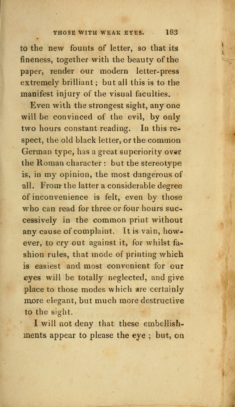 to the new founts of letter, so that its fineness, together with the beauty of the paper, render our modern letter-press extremely brilliant; but all this is to the manifest injury of the visual faculties. Even with the strongest sight, any one will be convinced of the evil, by only two hours constant reading. In this re- spect, the old black letter, or the common German type, has a great superiority over the Roman character : but the stereotype is, in my opinion, the most dangerous of all. From the latter a considerable degree of inconvenience is felt, even by those who can read for three or four hours suc- cessively in the common print without any cause of complaint. It is vain, how- ever, to cry out against it, for whilst fa- shion rules, that mode of printing which is easiest and most convenient for our eyes will be totally neglected, and give place to those modes which are certainly more elegant, but much more destructive to the sight. I will not deny that these embellish- ments, appear to please the eye ; but, on-