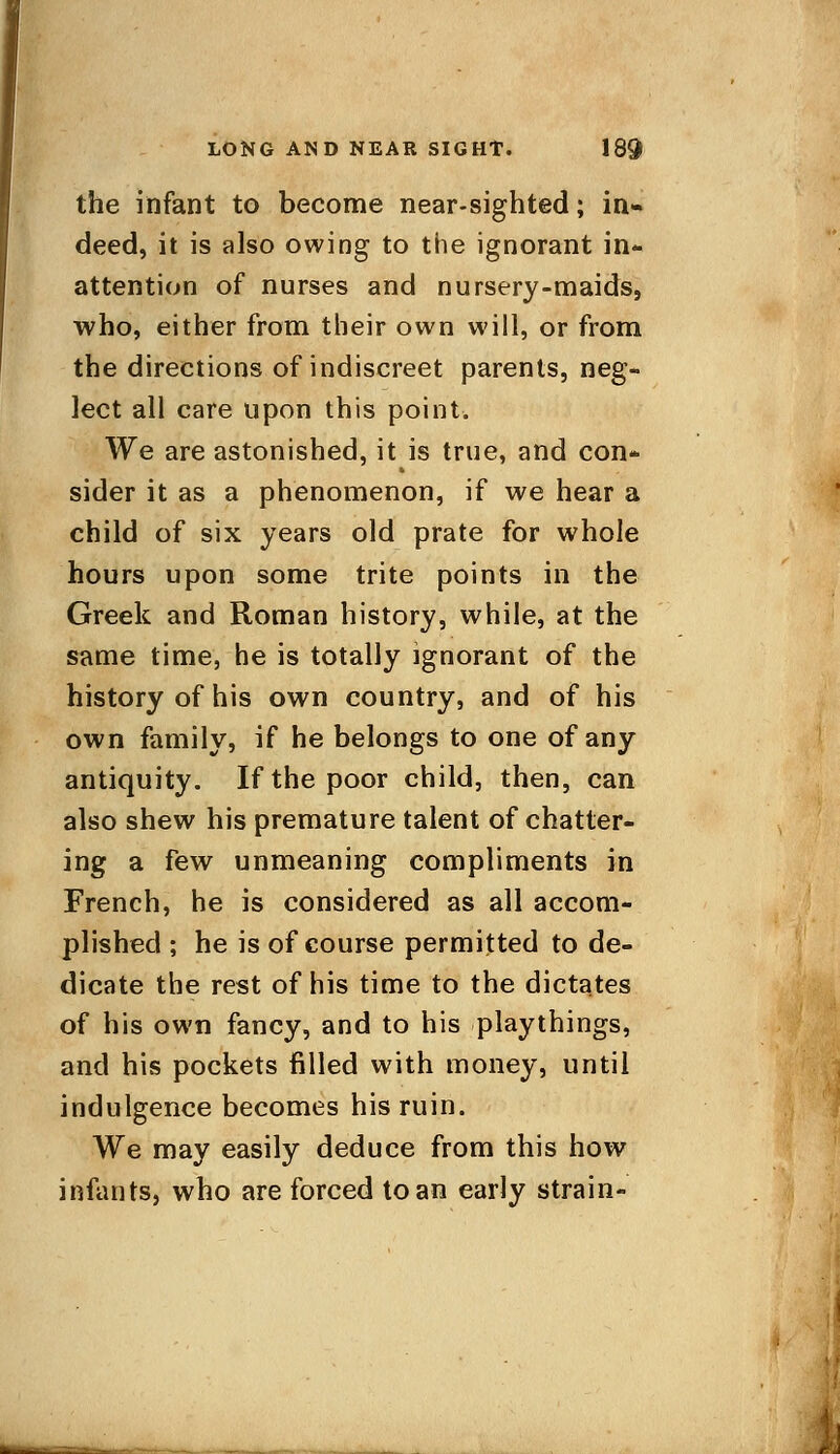 the infant to become near-sighted; in- deed, it is also owing to the ignorant in- attention of nurses and nursery-maids, who, either from their own will, or from the directions of indiscreet parents, neg- lect all care upon this point. We are astonished, it is true, and con- sider it as a phenomenon, if we hear a child of six years old prate for whole hours upon some trite points in the Greek and Roman history, while, at the same time, he is totally ignorant of the history of his own country, and of his own family, if he belongs to one of any antiquity. If the poor child, then, can also shew his premature talent of chatter- ing a few unmeaning compliments in French, he is considered as all accom- plished ; he is of course permitted to de- dicate the rest of his time to the dictates of his own fancy, and to his playthings, and his pockets filled with money, until indulgence becomes his ruin. We may easily deduce from this how infants, who are forced to an early strain-