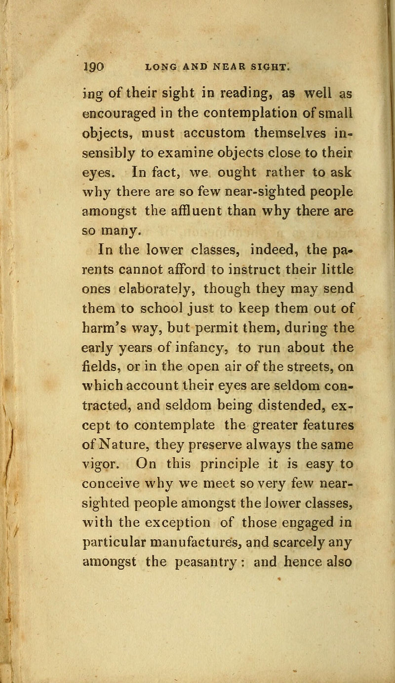 ing of their sight in reading, as well as encouraged in the contemplation of small objects, must accustom themselves in- sensibly to examine objects close to their eyes. In fact, we ought rather to ask why there are so few near-sighted people amongst the affluent than why there are so many. In the lower classes, indeed, the pa- rents cannot afford to instruct their little ones elaborately, though they may send them to school just to keep them out of harm's way, but permit them, during the early years of infancy, to run about the fields, or in the open air of the streets, on which account their eyes are seldom con- tracted, and seldom being distended, ex- cept to contemplate the greater features of Nature, they preserve always the same vigor. On this principle it is easy to conceive why we meet so very few near- sighted people amongst the lower classes, with the exception of those engaged in particular manufactures, and scarcely any amongst the peasantry: and hence also