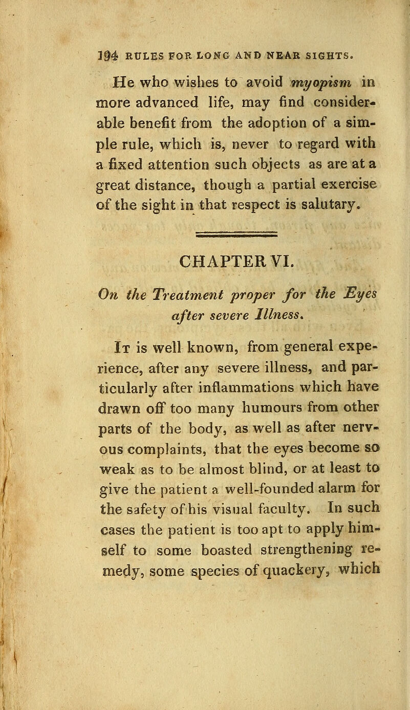 3§4 RULES FOR LONG AND NEAR SIGHTS. He who wishes to avoid myopism in more advanced life, may find consider- able benefit from the adoption of a sim- ple rule, which is, never to regard with a fixed attention such objects as are at a great distance, though a partial exercise of the sight in that respect is salutary. CHAPTER VI. On the Treatment proper for the Eyes after severe Illness* It is well known, from general expe- rience, after any severe illness, and par- ticularly after inflammations which have drawn off too many humours from other parts of the body, as well as after nerv- ous complaints, that the eyes become si> weak as to be almost blind, or at least to give the patient a well-founded alarm for the safety of his visual faculty. In such cases the patient is too apt to apply him- self to some boasted strengthening re- medy, some species of quackery, which