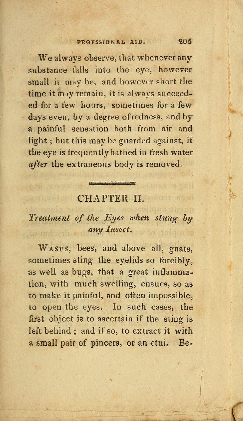 PROFSSIONAL AID. Q05 We always observe, that whenever any substance falls into the eye, however small it may be, and however short the time it m iy remain, it is always succeed- ed for a few hours, sometimes for a few days even, by a degree of redness, and by a painful sensation both from air and light ; but this may be guarded against, if the eye is frequently bathed in fresh water after the extraneous body is removed. CHAPTER II. Treatment of the Eyes when stung by any Insect. Wasps, bees, and above all, gnats, sometimes sting the eyelids so forcibly, as well as bugs, that a great inflamma- tion, with much swelling, ensues, so as to make it painful, and often impossible, to open the eyes. In such cases, the first object is to ascertain if the sting is left behind ; and if so, to extract it with a small pair of pincers, or an etui. Be-