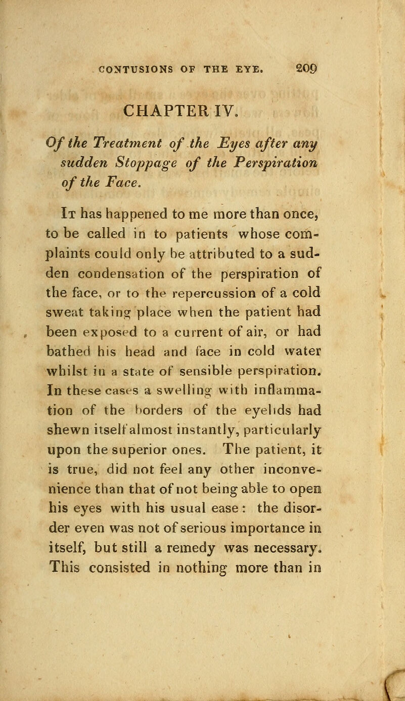 CHAPTER IV. Of the Treatment of the Eyes after any sudden Stoppage of the Perspiration of the Face. It has happened to me more than once, to be called in to patients whose com- plaints could only be attributed to a sud- den condensation of the perspiration of the face, or to the repercussion of a cold sweat taking place when the patient had been exposed to a current of air, or had bathed his head and face in cold water whilst hi a state of sensible perspiration. In these cases a swelling with inflamma- tion of the borders of the eyelids had shewn itself almost instantly, particularly upon the superior ones. The patient, it is true, did not feel any other inconve- nience than that of not being able to open his eyes with his usual ease : the disor- der even was not of serious importance in itself, but still a remedy was necessary. This consisted in nothing more than in