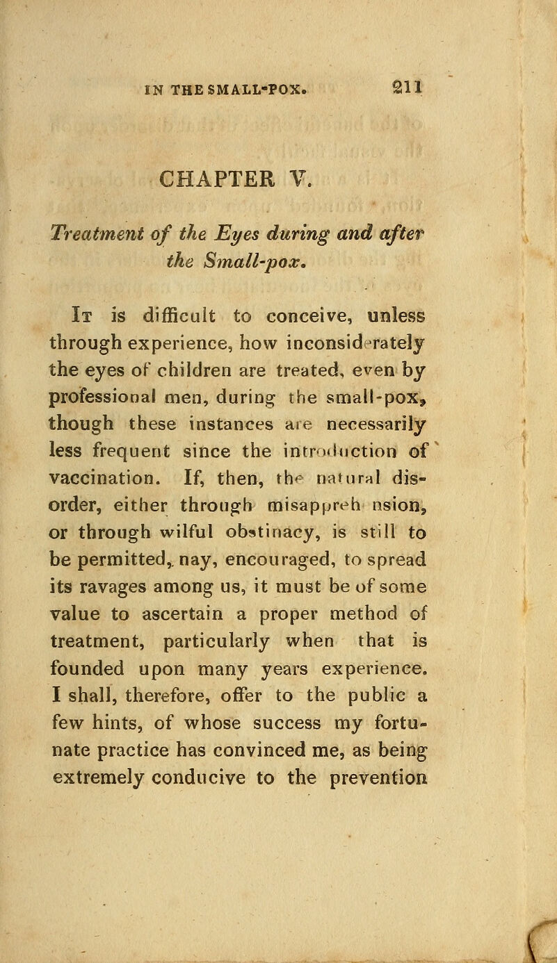 CHAPTER V. Treatment of the Eyes during and after the Small~pox. It is difficult to conceive, unless through experience, how inconsiderately the eyes of children are treated, even by professional men, during the small-pox, though these instances are necessarily less frequent since the introduction of vaccination. If, then, th<* natural dis- order, either through misappreh nsion, or through wilful obstinacy, is still to be permitted,, nay, encouraged, to spread its ravages among us, it must be of some value to ascertain a proper method of treatment, particularly when that is founded upon many years experience. I shall, therefore, offer to the public a few hints, of whose success my fortu- nate practice has convinced me, as being extremely conducive to the prevention