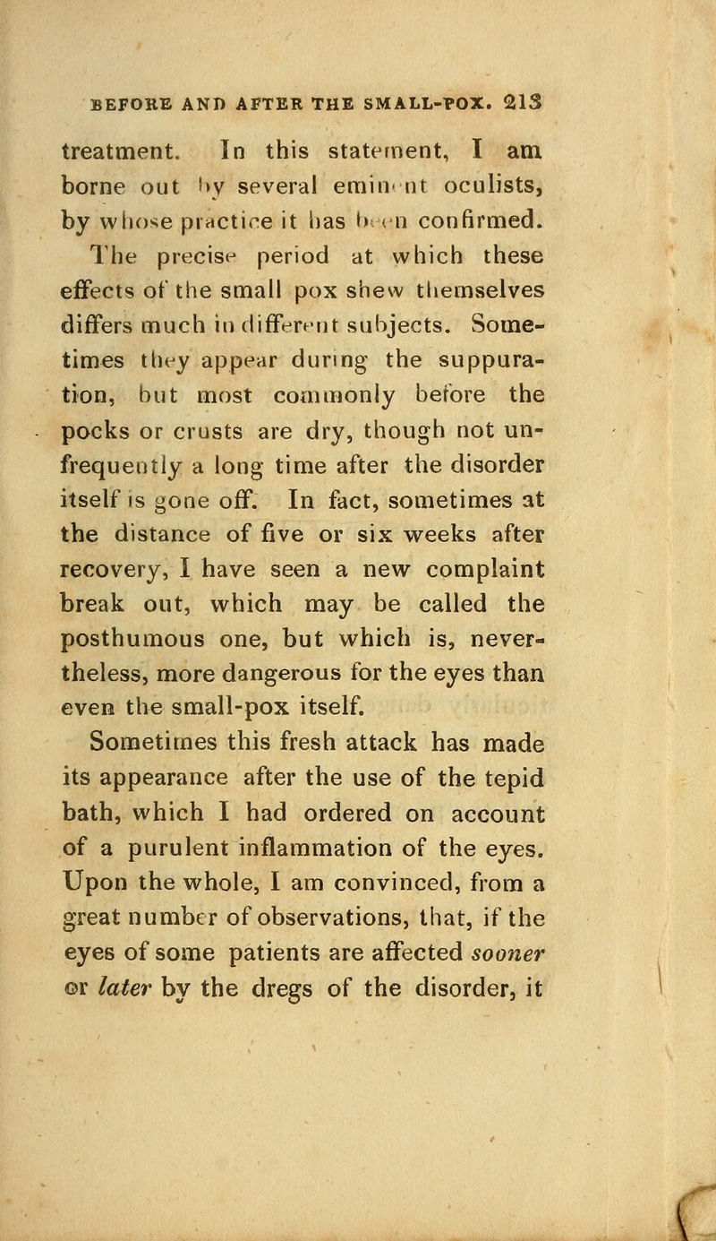 treatment. In this statement, I am borne out by several eminent oculists, by whose practice it has been confirmed. The precise period at which these effects of the small pox shew themselves differs much in different subjects. Some- times they appear during the suppura- tion, but most commonly before the pocks or crusts are dry, though not un- frequently a long time after the disorder itself is gone off. In fact, sometimes at the distance of five or six weeks after recovery, I have seen a new complaint break out, which may be called the posthumous one, but which is, never- theless, more dangerous for the eyes than even the small-pox itself. Sometimes this fresh attack has made its appearance after the use of the tepid bath, which I had ordered on account of a purulent inflammation of the eyes. Upon the whole, I am convinced, from a great number of observations, that, if the eyes of some patients are affected sooner or later by the dregs of the disorder, it