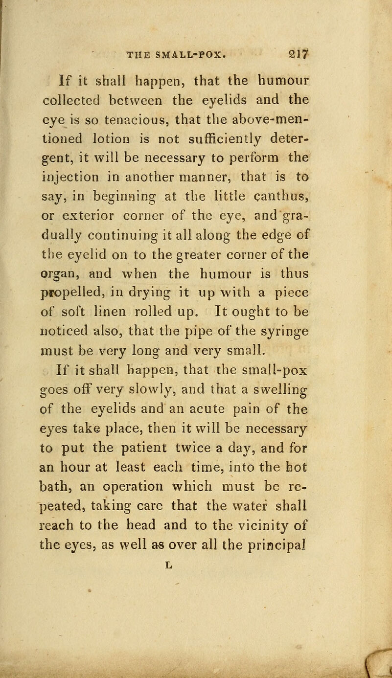If it shall happen, that the humour collected between the eyelids and the eye is so tenacious, that the above-men- tioned lotion is not sufficiently deter- gent, it will be necessary to perform the injection in another manner, that is to say, in beginning at the little canthus, or exterior corner of the eye, and gra- dually continuing it all along the edge of the eyelid on to the greater corner of the organ, and when the humour is thus propelled, in drying it up with a piece of soft linen rolled up. It ought to be noticed also, that the pipe of the syringe must be very long and very small. If it shall happen, that the small-pox goes off very slowly, and that a swelling of the eyelids and an acute pain of the eyes take place, then it will be necessary to put the patient twice a day, and for an hour at least each time, into the hot bath, an operation which must be re- peated, taking care that the water shall reach to the head and to the vicinity of the eyes, as well as over all the principal L