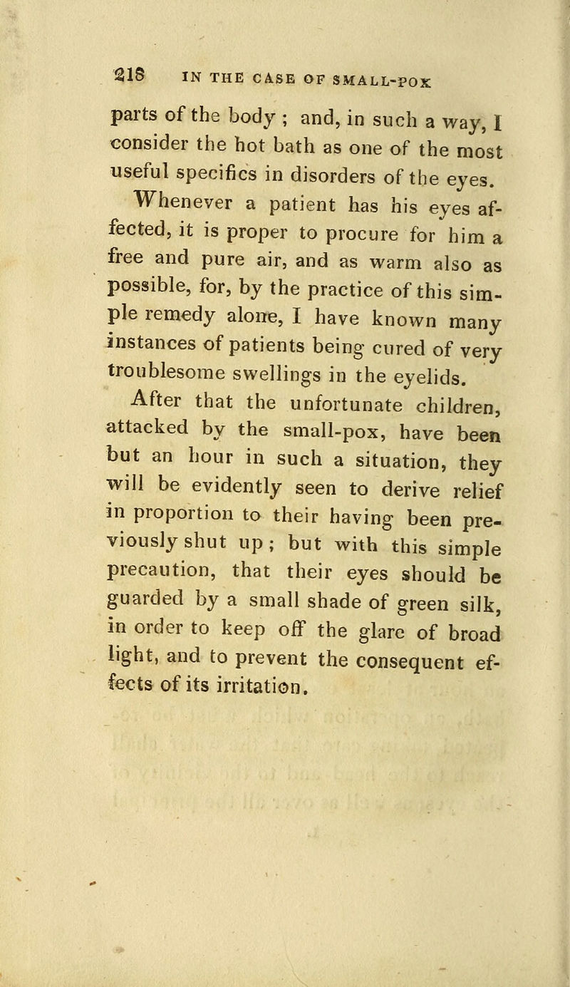 parts of the body ; and, in such a way, I consider the hot bath as one of the most useful specifics in disorders of the eyes. Whenever a patient has his eyes af- fected, it is proper to procure for him a free and pure air, and as warm also as possible, for, by the practice of this sim- ple remedy alone, I have known many instances of patients being cured of very troublesome swellings in the eyelids. After that the unfortunate children, attacked by the small-pox, have been but an hour in such a situation, they will be evidently seen to derive relief in proportion to their having been pre- viously shut up; but with this simple precaution, that their eyes should be guarded by a small shade of green silk, in order to keep off the glare of broad light, and to prevent the consequent ef- fects of its irritation.