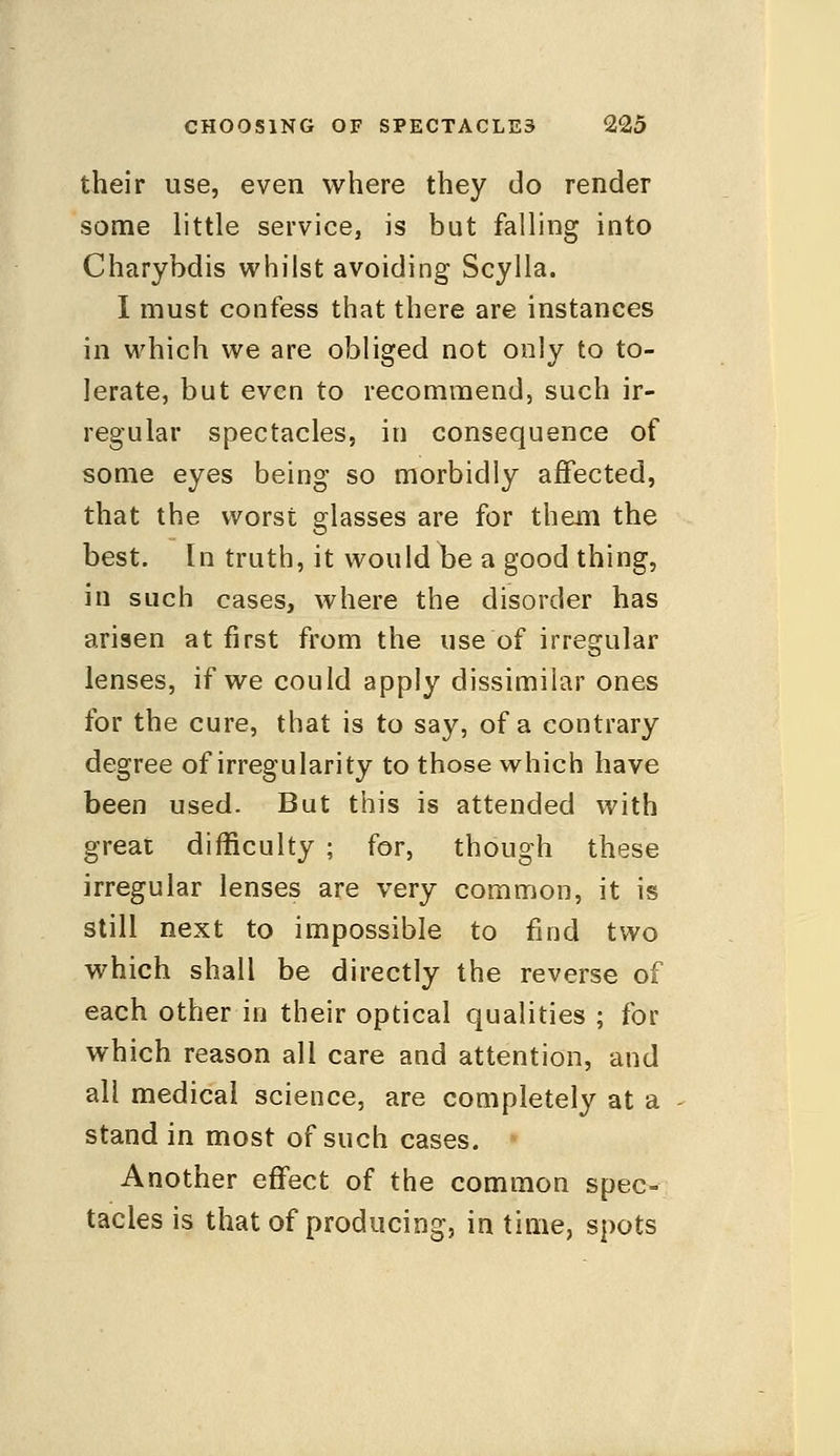 their use, even where they do render some little service, is but falling into Charybdis whilst avoiding Scylla. I must confess that there are instances in which we are obliged not only to to- lerate, but even to recommend, such ir- regular spectacles, in consequence of some eyes being so morbidly affected, that the worst glasses are for them the best. In truth, it would be a good thing, in such cases, where the disorder has arisen at first from the use of irregular lenses, if we could apply dissimilar ones for the cure, that is to say, of a contrary degree of irregularity to those which have been used. But this is attended with great difficulty ; for, though these irregular lenses are very common, it is still next to impossible to find two which shall be directly the reverse of each other in their optical qualities ; for which reason all care and attention, and all medical science, are completely at a stand in most of such cases. Another effect of the common spec- tacles is that of producing, in time, spots