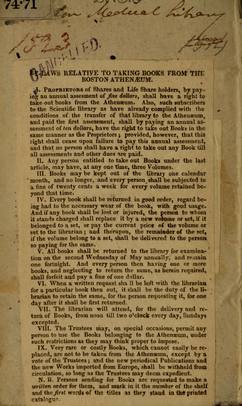 Ji#$*~ +.4bvyU*-*^C A~4i*^^ y / I 1 • IWS RELATIVE TO TAKING BOOKS FROM THE BOSTON ATHEN^UM. J. Proprietors of Shares and Life Share holders, by pay- ing an annual assesment of Jive dollars, shall have a right to take out books from the Athenaeum. Also, such subscribers to the Scientific library as have already complied with the conditions of the transfer of that library to the Athenaeum, and paid the first assessment, shall by paying an annual as- sessment of ten dollars, have the right to take out Books in the same manner as the Proprietors ; provided, however, that this right shall cease upon failure to pay this annual assessment, and that no person shall have a right to take out any Book till all assessments and other dues are paid. II. Any person entitled to take out Books under the last article, may have, at any one time, three Volumes. III. Books may be kept out of the library one calendar month, and no longer, and every person shall be subjected to a fine of twenty cents a week for every volume retained be- yond that time. IV. Every book shall be returned in good order, regard be- ing had to the necessary wear of the book, with good usage. And if any book shall be lost or injured, the person to whom it stands charged shall replace it by a new volume or set, if it belonged to a set, or pay the current price of the volume or set to the librarian ; and therupon, the remainder of the set, if the volume belong to a set, shall be delivered to the person so paying for the same. V. All books shall be returned to the library for examina- tion on the second Wednesday of May annually, and remain one fortnight. And every person then having one or more books, and neglecting to return the same, as herein required, shall forfeit and pay a fine of one dollar. VI. When a written request sha 11 be left with the librarian for a particular book then out, it shall be the duty of the li- brarian to retain the same, for the person requesting it, for one day after it shall be first returned. VII. The librarian will attend, for the delivery and re- turn of Books, from noon till two o'clock every day, Sundays excepted. VIII. The Trustees may, on special occasions, permit any person to use the Books belonging to the Athenaeum, under such restrictions as they may think proper to impose. IX. Very rare or costly Books, which cannot easily be re- placed, are not to be taken from the Athenaum, except by a vote of the Trustees ; aYid the new periodical Publications and the new Works imported from Europe, shall be withheld from circulation, so long as the Trustees may deem expedient. N. B. Persons sending for Books are requested to make a written order for them, and mark in it the number of the shelf and thv Jirsl words of the titles as they stand in the printed catalogue
