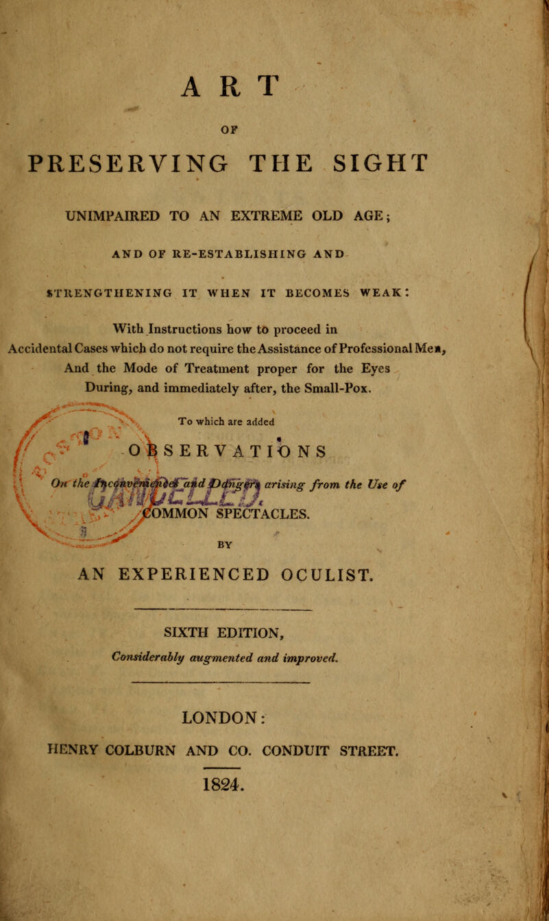 ART OF PRESERVING THE SIGHT UNIMPAIRED TO AN EXTREME OLD AGE; AND OF RE-ESTABLISHING AND STRENGTHENING IT WHEN IT BECOMES WEAK: With Instructions how to proceed in Accidental Cases which do not require the Assistance of Professional Men, And the Mode of Treatment proper for the Eyes During, and immediately after, the Small-Pox. To which are added OBSERV ATIO NS On the Qegjapd fcffijrfy** arising from the Use of OMMON SPECTACLES. BY AN EXPERIENCED OCULIST. SIXTH EDITION, Considerably augmented and improved. LONDON: HENRY COLBURN AND CO. CONDUIT STREET. 1824.