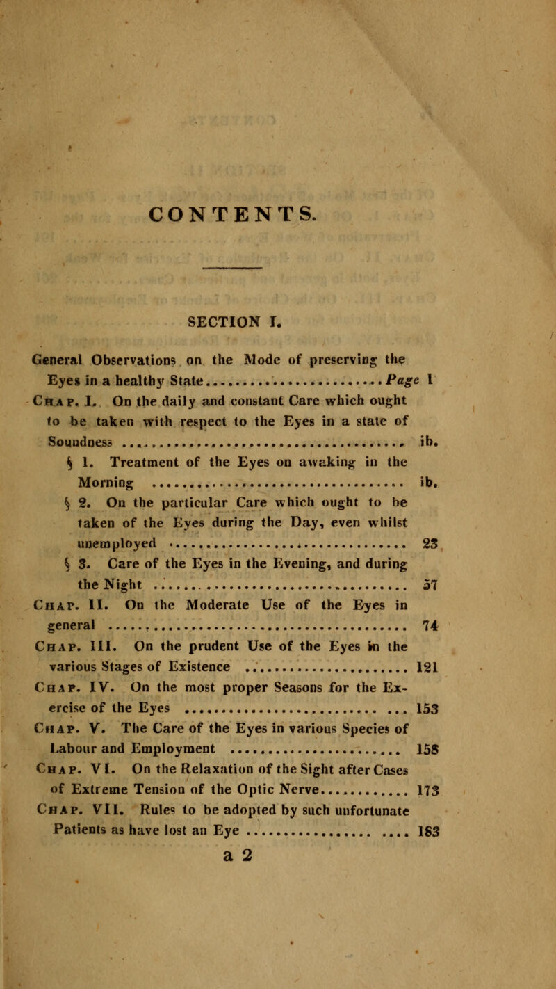 CONTENTS. SECTION i. General Observations on the Mode of preserving the Eyes in a healthy State . Page I Chap. I. On the daily and constant Care which ought to be taken with respect to the Eyes in a state of Soundness ,. ib. $ 1. Treatment of the Eyes on awaking in the Morning ib. § 2. On the particular Care which ought to be taken of the Eyes during the Day, even whilst unemployed a 23 S 3. Care of the Eyes in the Evening, and during the Night 57 Chat*. II. Ou the Moderate Use of the Eyes in general , 74 Chap. III. On the prudent Use of the Eyes in the various Stages of Existence 121 Chap. IV. On the most proper Seasons for the Ex- ercise of the Eyes 153 Chap. V. The Care of the Eyes in various Species of Labour and Employment 158 Chap. VI. On the Relaxation of the Sight after Cases of Extreme Tension of the Optic Nerve. 173 Chap. VII. Rules to be adopted by such unfortunate Patients as have lost an Eye 1S3