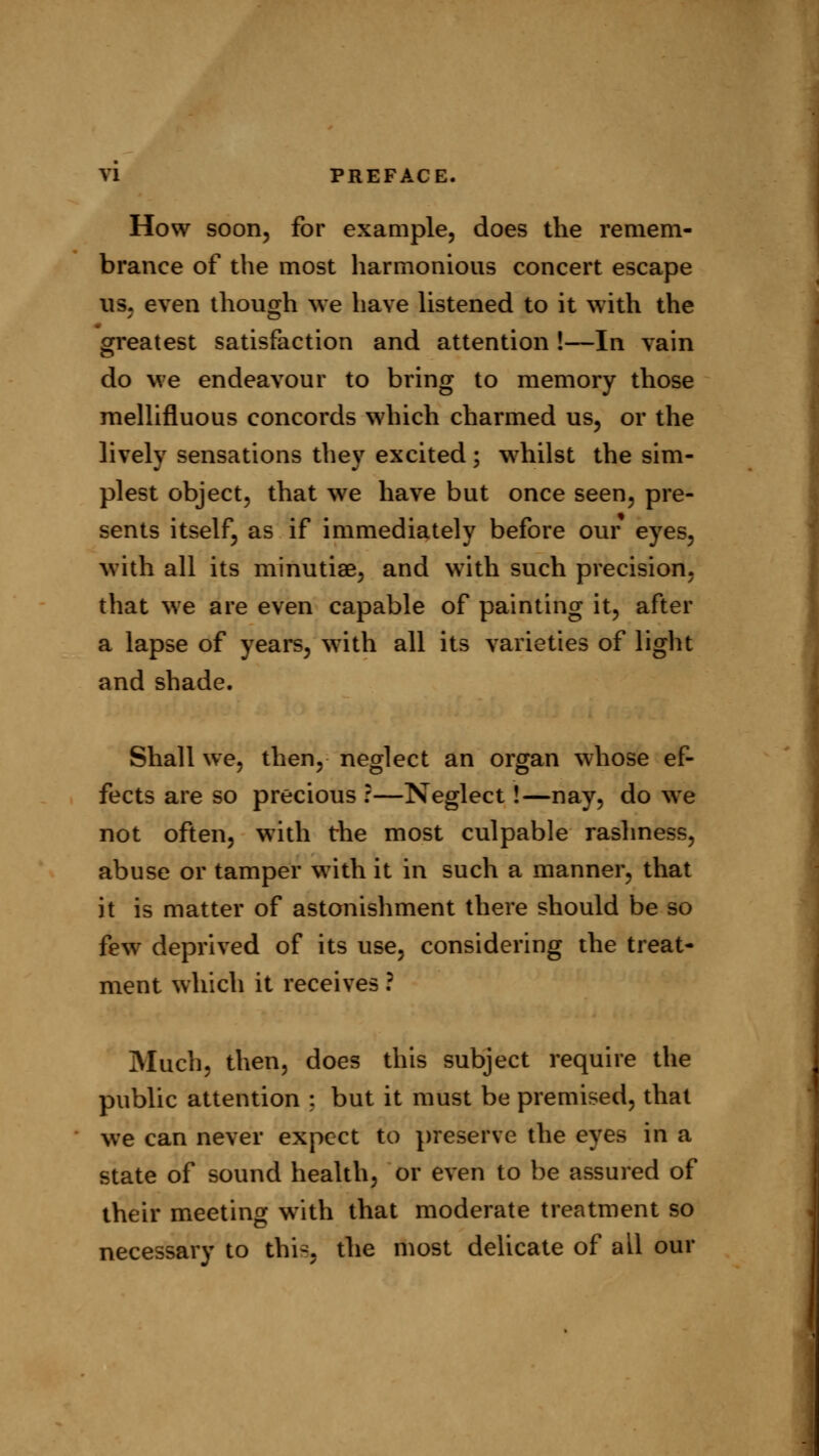How soon, for example, does the remem- brance of the most harmonious concert escape ns. even though we have listened to it with the greatest satisfaction and attention !—In vain do we endeavour to bring to memory those mellifluous concords which charmed us, or the lively sensations they excited; whilst the sim- plest object, that we have but once seen, pre- sents itself, as if immediately before our eyes, with all its minutiae, and with such precision, that we are even capable of painting it, after a lapse of years, with all its varieties of light and shade. Shall we, then, neglect an organ whose ef- fects are so precious ?—Neglect!—nay, do we not often, with the most culpable rashness, abuse or tamper with it in such a manner, that it is matter of astonishment there should be so few deprived of its use, considering the treat- ment which it receives ? Much, then, does this subject require the public attention ; but it must be premised, that we can never expect to preserve the eyes in a state of sound health, or even to be assured of their meeting with that moderate treatment so necessary to this, the most delicate of all our