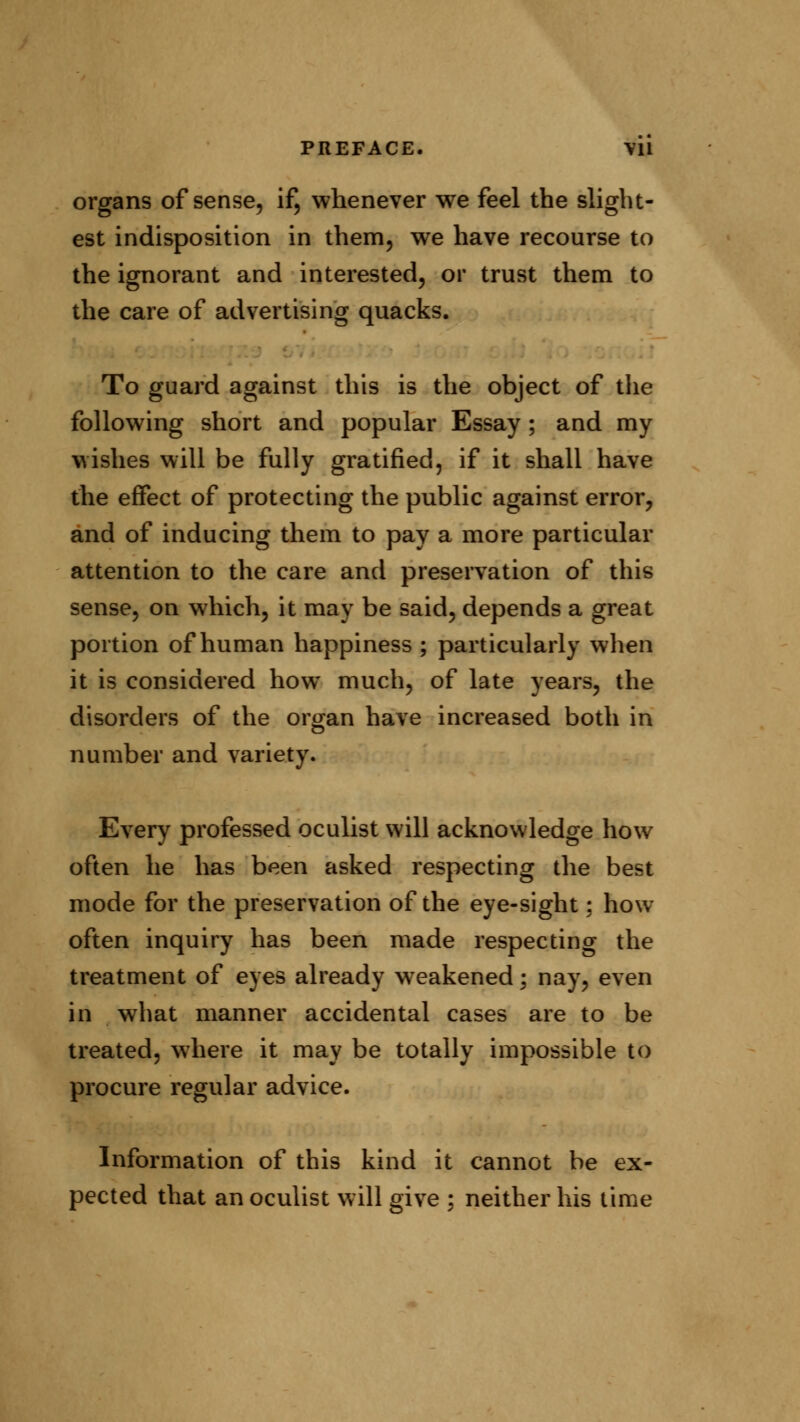 organs of sense, if, whenever we feel the slight- est indisposition in them, we have recourse to the ignorant and interested, or trust them to the care of advertising quacks. To guard against this is the object of the following short and popular Essay; and my wishes will be fully gratified, if it shall have the effect of protecting the public against error, and of inducing them to pay a more particular attention to the care and preservation of this sense, on which, it may be said, depends a great portion of human happiness ; particularly when it is considered how much, of late years, the disorders of the organ have increased both in number and variety. Every professed oculist will acknowledge how often he has been asked respecting the best mode for the preservation of the eye-sight; how often inquiry has been made respecting the treatment of eyes already weakened; nay, even in what manner accidental cases are to be treated, where it may be totally impossible to procure regular advice. Information of this kind it cannot be ex- pected that an oculist will give ; neither his time