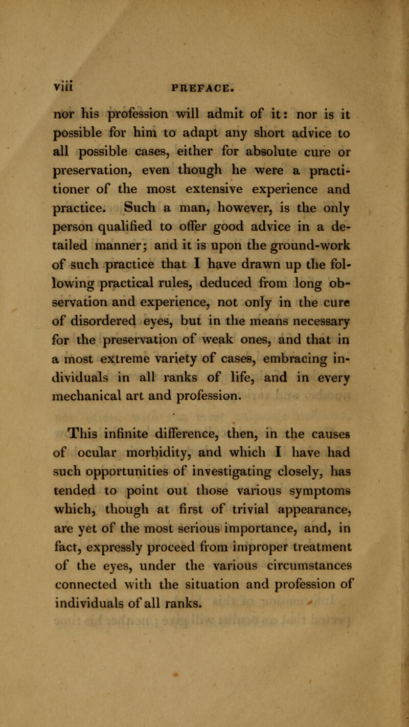 nor his profession will admit of it: nor is it possible for him to adapt any short advice to all possible cases, either for absolute cure or preservation, even though he were a practi- tioner of the most extensive experience and practice. Such a man, however, is the only person qualified to offer good advice in a de- tailed manner; and it is upon the ground-work of such practice that I have drawn up the fol- lowing practical rules, deduced from long ob- servation and experience, not only in the cure of disordered eyes, but in the means necessary for the preservation of weak ones, and that in a most extreme variety of cases, embracing in- dividuals in all ranks of life, and in every mechanical art and profession. This infinite difference, then, in the causes of ocular morbidity, and which I have had such opportunities of investigating closely, has tended to point out those various symptoms which, though at first of trivial appearance, are yet of the most serious importance, and, in fact, expressly proceed from improper treatment of the eyes, under the various circumstances connected with the situation and profession of individuals of all ranks.
