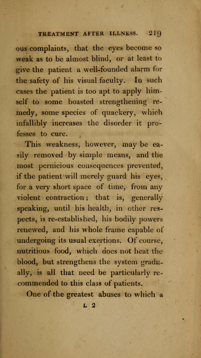 ous complaints, that the eyes become so weak as to be almost blind, or at least to give the patient a well-founded alarm for the safety of his visual faculty. In such cases the patient is too apt to apply him- self to some boasted strengthening re- medy, some species of quackery, which infallibly increases the disorder it pro- fesses to cure. This weakness, however, may be ea- sily removed by simple means, and the most pernicious consequences prevented, if the patient will merely guard his eyes, for a very short space of time, from any violent contraction; that is, generally speaking, until his health, in other res- pects, is re-established, his bodily powers renewed, and his whole frame capable of undergoing its usual exertions. Of course, nutritious food, which does not heat the blood, but strengthens the system gradu- ally, is all that need be particularly re- commended to this class of patients. One of the greatest abuses to which a