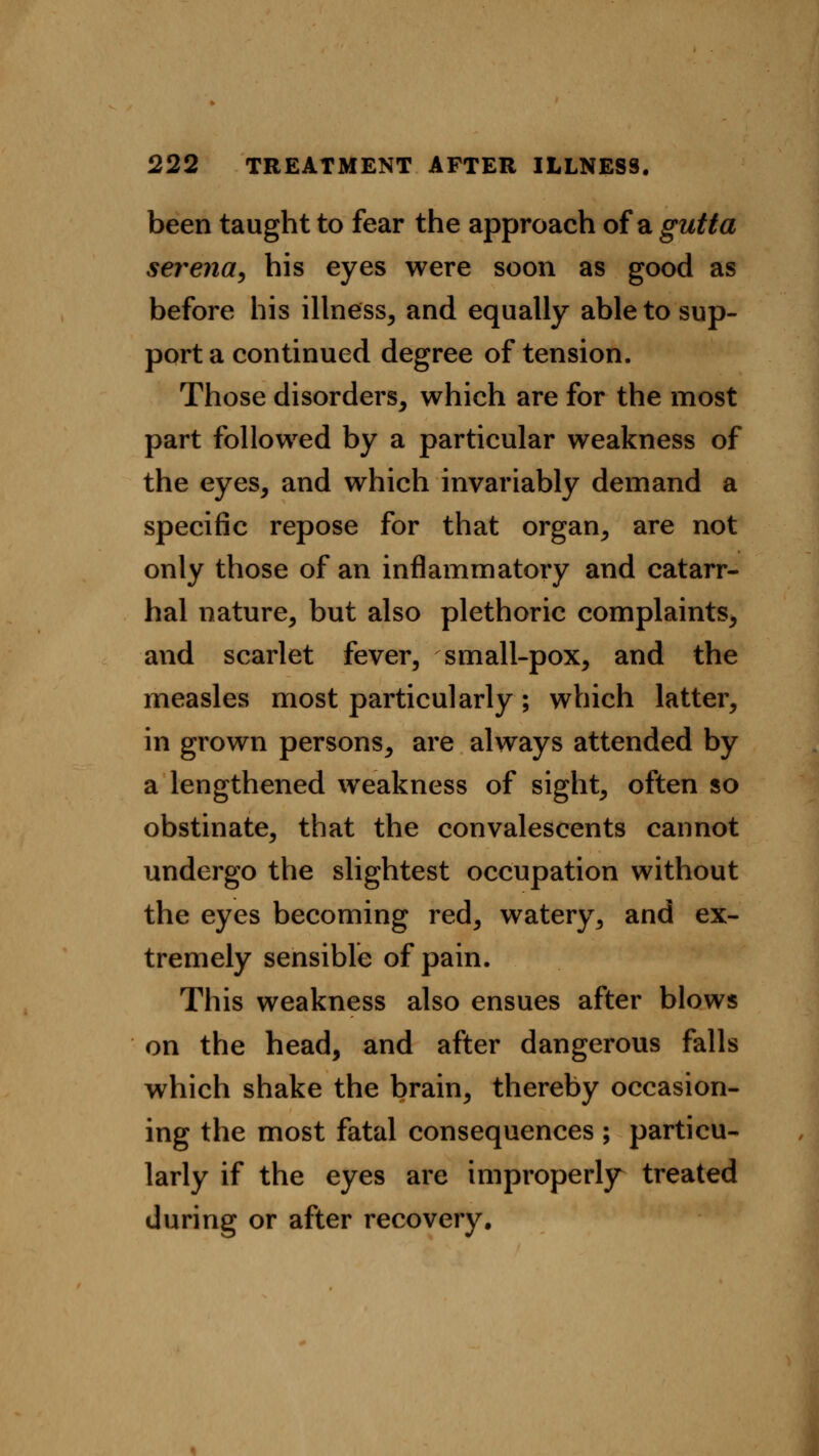 been taught to fear the approach of a gutta serena, his eyes were soon as good as before his illness, and equally able to sup- port a continued degree of tension. Those disorders, which are for the most part followed by a particular weakness of the eyes, and which invariably demand a specific repose for that organ, are not only those of an inflammatory and catarr- hal nature, but also plethoric complaints, and scarlet fever, small-pox, and the measles most particularly; which latter, in grown persons, are always attended by a lengthened weakness of sight, often so obstinate, that the convalescents cannot undergo the slightest occupation without the eyes becoming red, watery, and ex- tremely sensible of pain. This weakness also ensues after blows on the head, and after dangerous falls which shake the brain, thereby occasion- ing the most fatal consequences ; particu- larly if the eyes are improperly treated during or after recovery.