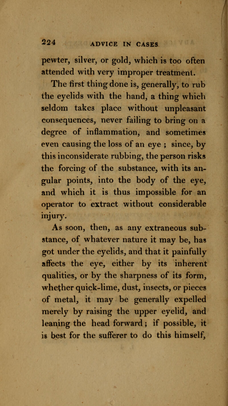 ADVICE IN CASES pewter, silver, or gold, which is too often attended with very improper treatment. The first thing done is, generally, to rub the eyelids with the hand, a thing which seldom takes place without unpleasant consequences, never failing to bring on a degree of inflammation, and sometimes even causing the loss of an eye ; since, by this inconsiderate rubbing, the person risks the forcing of the substance, with its an- gular points, into the body of the eye, and which it is thus impossible for an operator to extract without considerable injury. As soon, then, as any extraneous sub- stance, of whatever nature it may be, has got under the eyelids, and that it painfully affects the eye, either by its inherent qualities^ or by the sharpness of its form, whether quick-lime, dust, insects, or pieces of metal, it may be generally expelled merely by raising the upper eyelid, and leaning the head forward; if possible, it is best for the sufferer to do this himself,