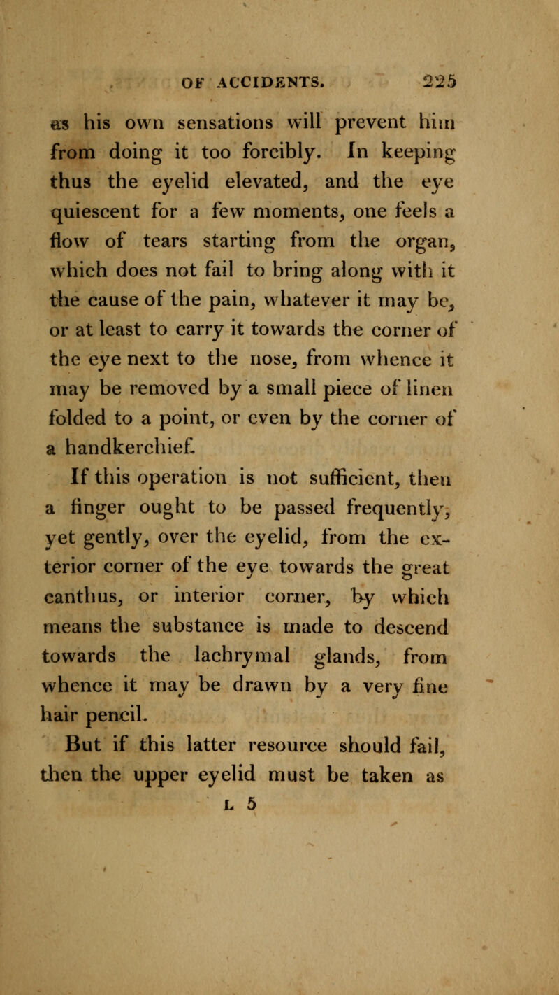 as his own sensations will prevent him from doing it too forcibly. In keeping thus the eyelid elevated, and the eye quiescent for a few moments, one feels a flow of tears starting from the organ, which does not fail to bring along with it the cause of the pain, whatever it may be, or at least to carry it towards the corner of the eye next to the nose, from whence it may be removed by a small piece of linen folded to a point, or even by the corner of a handkerchief. If this operation is not sufficient, theu a finger ought to be passed frequently, yet gently, over the eyelid, from the ex- terior corner of the eye towards the great canthus, or interior corner, by which means the substance is made to descend towards the lachrymal glands, from whence it may be drawn by a very fine hair pencil. But if this latter resource should fail, then the upper eyelid must be taken as