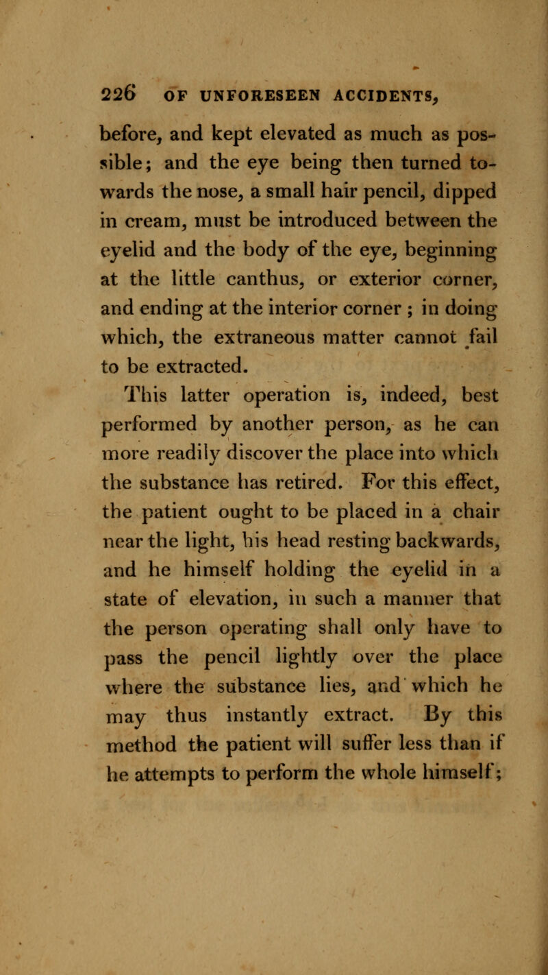 before, and kept elevated as much as pos- sible ; and the eye being then turned to- wards the nose, a small hair pencil, dipped in cream, must be introduced between the eyelid and the body of the eye, beginning at the little canthus, or exterior corner, and ending at the interior corner ; in doing which, the extraneous matter cannot fail to be extracted. This latter operation is, indeed, best performed by another person, as he can more readily discover the place into which the substance has retired. For this effect, the patient ought to be placed in a chair near the light, his head resting backwards, and he himself holding the eyelid in a state of elevation, in such a manner that the person operating shall only have to pass the pencil lightly over the place where the substance lies, and which he may thus instantly extract. By this method the patient will suffer less than if he attempts to perform the whole himself;