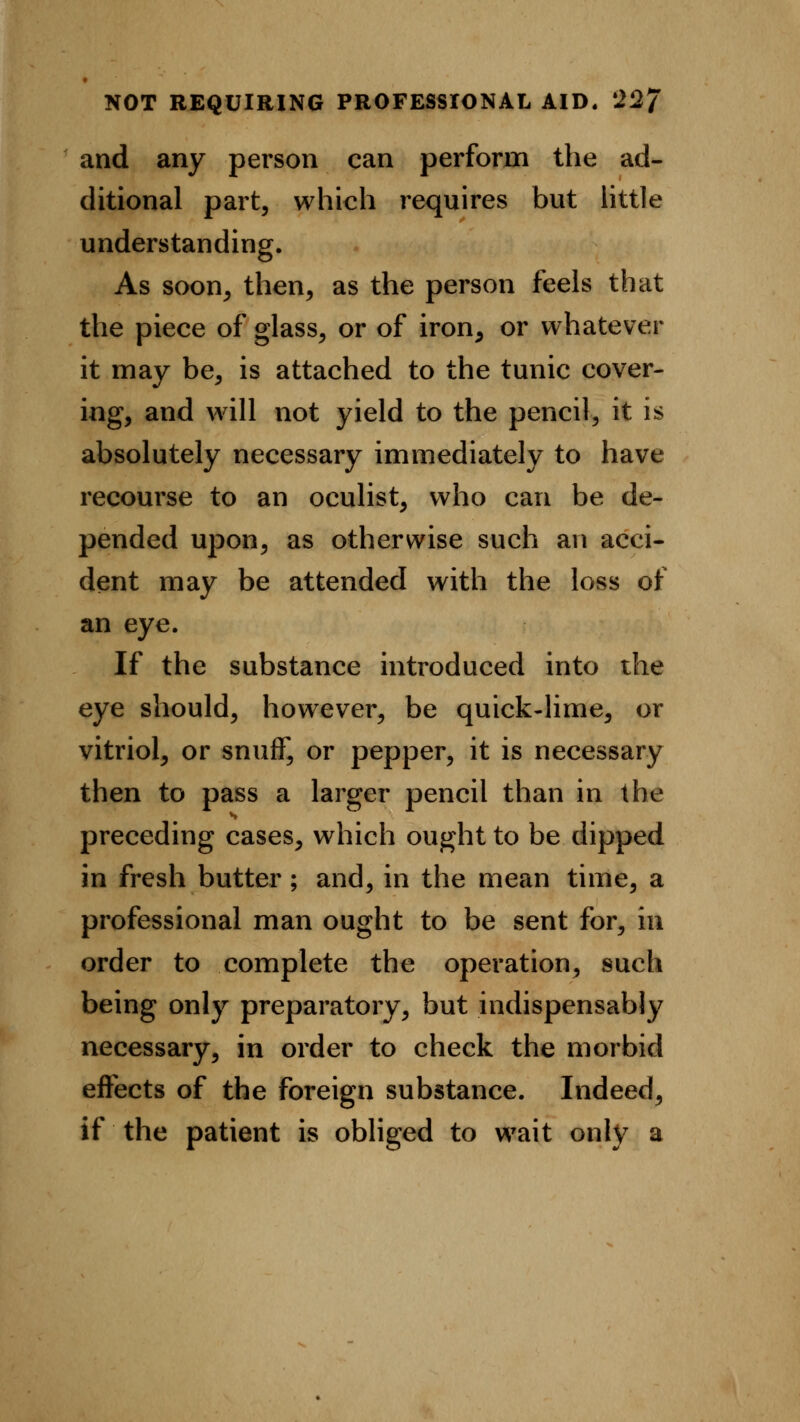and any person can perform the ad- ditional part, which requires but little understanding. As soon, then, as the person feels that the piece of glass, or of iron, or whatever it may be, is attached to the tunic cover- ing, and will not yield to the pencil, it is absolutely necessary immediately to have recourse to an oculist, who can be de- pended upon, as otherwise such an acci- dent may be attended with the loss of an eye. If the substance introduced into the eye should, however, be quick-lime, or vitriol, or snuff, or pepper, it is necessary then to pass a larger pencil than in the preceding cases, which ought to be dipped in fresh butter; and, in the mean time, a professional man ought to be sent for, in order to complete the operation, such being only preparatory, but indispensably necessary, in order to check the morbid effects of the foreign substance. Indeed, if the patient is obliged to wait only a