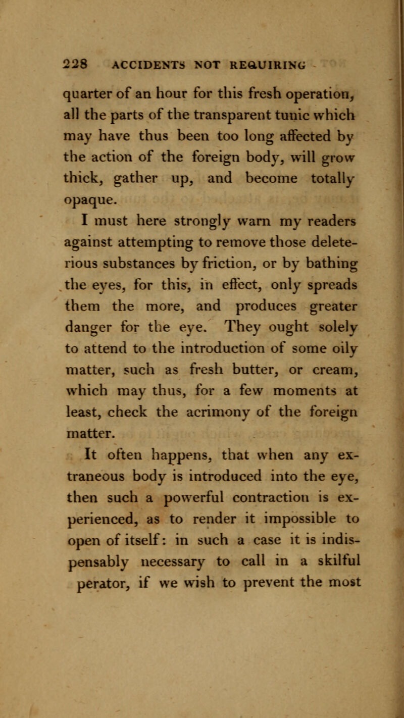 quarter of an hour for this fresh operation, all the parts of the transparent tunic which may have thus been too long affected by the action of the foreign body, will grow thick, gather up, and become totally opaque. I must here strongly warn my readers against attempting to remove those delete- rious substances by friction, or by bathing the eyes, for this, in effect, only spreads them the more, and produces greater danger for the eye. They ought solely to attend to the introduction of some oily matter, such as fresh butter, or cream, which may thus, for a few moments at least, check the acrimony of the foreign matter. It often happens, that when any ex- traneous body is introduced into the eye, then such a powerful contraction is ex- perienced, as to render it impossible to open of itself: in such a case it is indis- pensably necessary to call in a skilful perator, if we wish to prevent the most