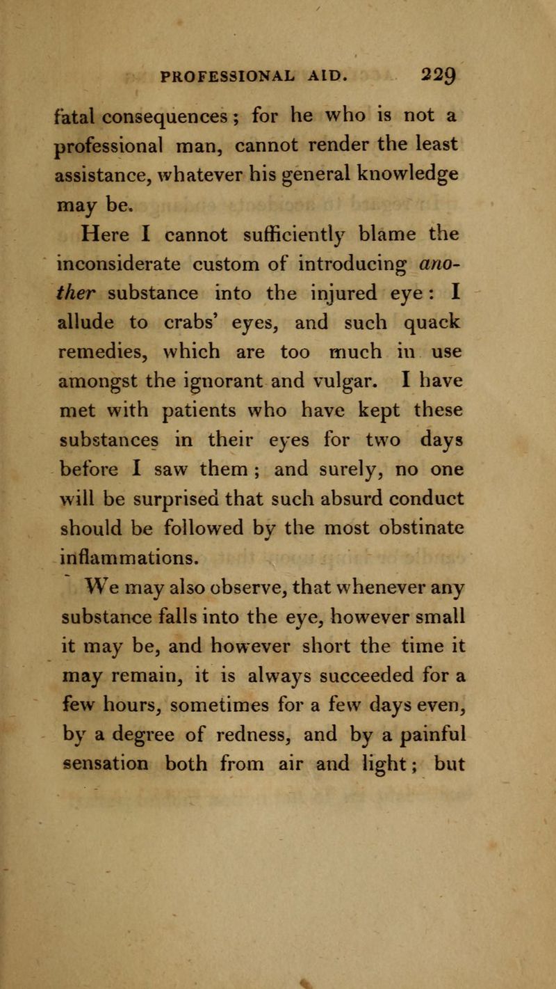 fatal consequences; for he who is not a professional man, cannot render the least assistance, whatever his general knowledge may be. Here I cannot sufficiently blame the inconsiderate custom of introducing ano- ther substance into the injured eye: I allude to crabs' eyes, and such quack remedies, which are too much in use amongst the ignorant and vulgar. I have met with patients who have kept these substances in their eyes for two days before I saw them ; and surely, no one will be surprised that such absurd conduct should be followed by the most obstinate inflammations. We may also observe, that whenever any substance falls into the eye, however small it may be, and however short the time it may remain, it is always succeeded for a few hours, sometimes for a few days even, by a degree of redness, and by a painful sensation both from air and light; but