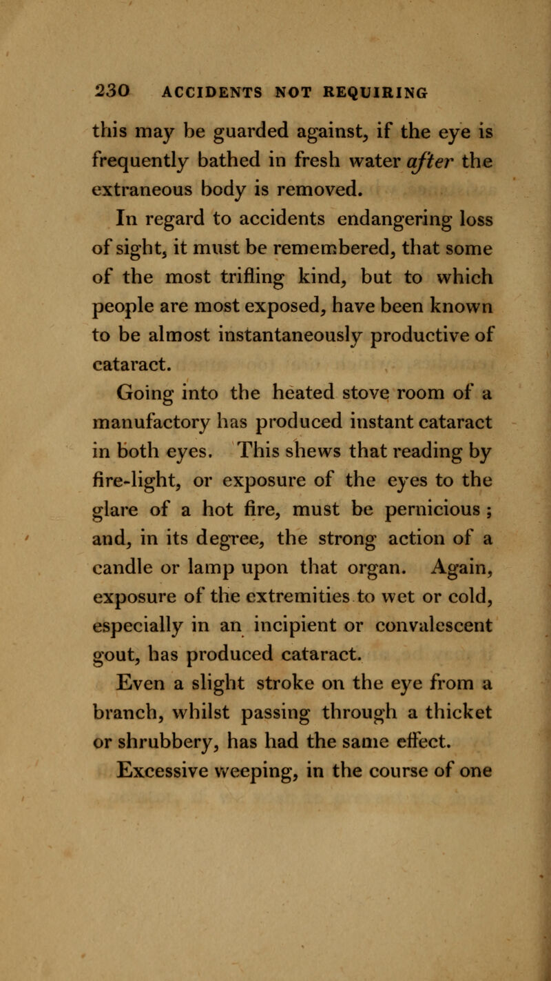 this may be guarded against, if the eye is frequently bathed in fresh water after the extraneous body is removed. In regard to accidents endangering loss of sight5 it must be remembered, that some of the most trifling kind, but to which people are most exposed, have been known to be almost instantaneously productive of cataract. Going into the heated stove room of a manufactory has produced instant cataract in both eyes. This shews that reading by fire-light, or exposure of the eyes to the glare of a hot fire, must be pernicious ; and, in its degree, the strong action of a candle or lamp upon that organ. Again, exposure of the extremities to wet or cold, especially in an incipient or convalescent gout, has produced cataract. Even a slight stroke on the eye from a branch, whilst passing through a thicket or shrubbery, has had the same effect. Excessive weeping, in the course of one