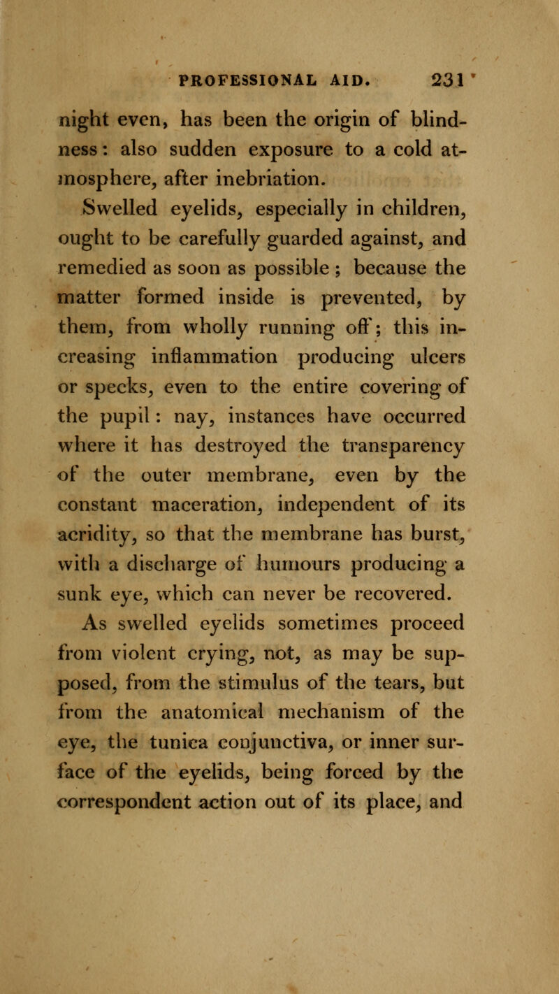 night even, has been the origin of blind- ness : also sudden exposure to a cold at- mosphere, after inebriation. Swelled eyelids, especially in children, ought to be carefully guarded against, and remedied as soon as possible ; because the matter formed inside is prevented, by them, from wholly running oft'; this in- creasing inflammation producing ulcers or specks, even to the entire covering of the pupil: nay, instances have occurred where it has destroyed the transparency of the outer membrane, even by the constant maceration, independent of its acridity, so that the membrane has burst, with a discharge of humours producing a sunk eye, which can never be recovered. As swelled eyelids sometimes proceed from violent crying, not, as may be sup- posed, from the stimulus of the tears, but from the anatomical mechanism of the eye, the tunica conjunctiva, or inner sur- face of the eyelids, being forced by the correspondent action out of its place, and
