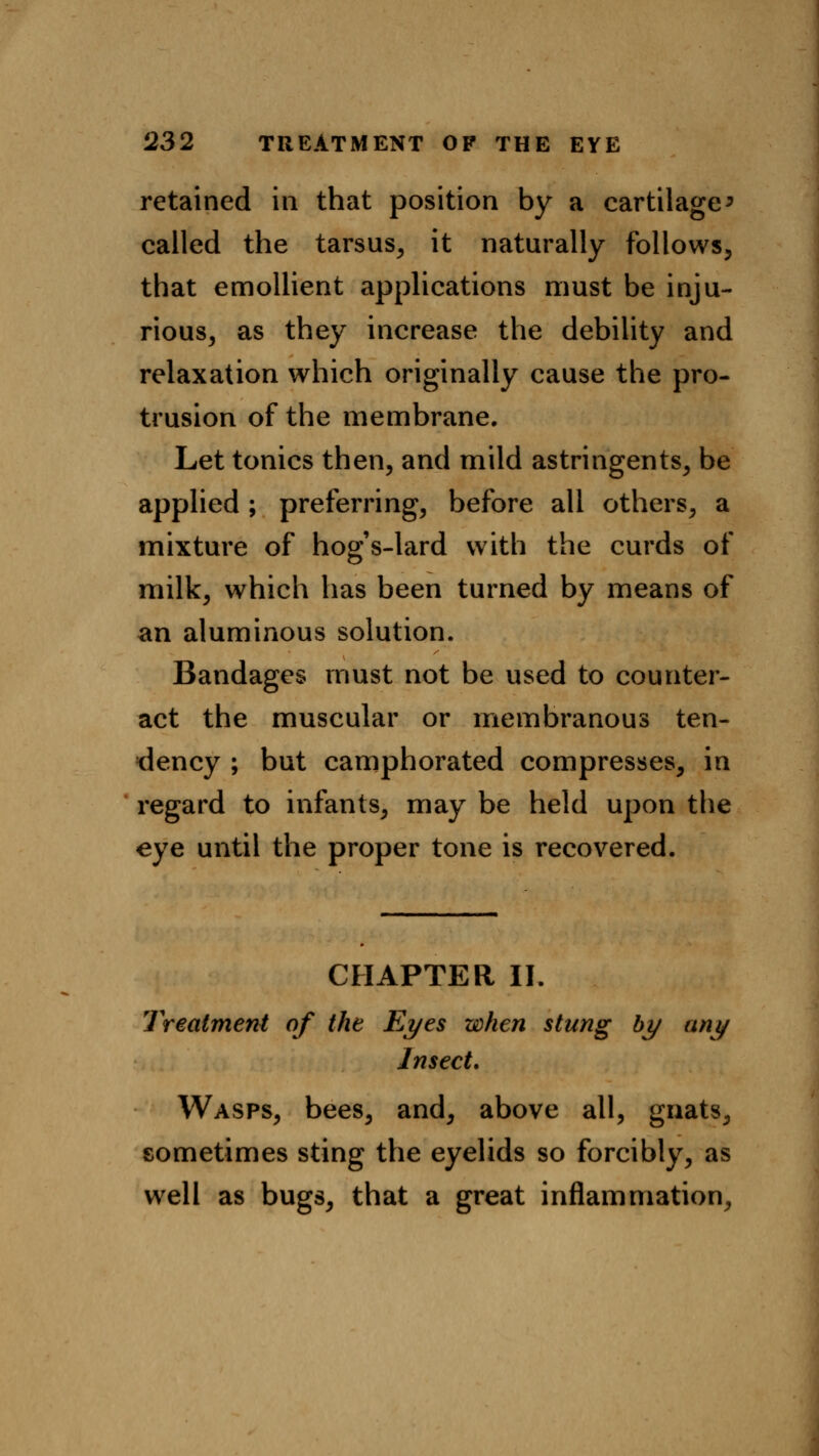 retained in that position by a cartilage > called the tarsus, it naturally follows, that emollient applications must be inju- rious, as they increase the debility and relaxation which originally cause the pro- trusion of the membrane. Let tonics then, and mild astringents, be applied; preferring, before all others, a mixture of hogs-lard with the curds of milk, which has been turned by means of an aluminous solution. Bandages must not be used to counter- act the muscular or membranous ten- dency ; but camphorated compresses, in regard to infants, may be held upon the eye until the proper tone is recovered. CHAPTER II. Treatment of the Eyes when stung by any Insect. Wasps, bees, and, above all, gnats, sometimes sting the eyelids so forcibly, as well as bugs, that a great inflammation,